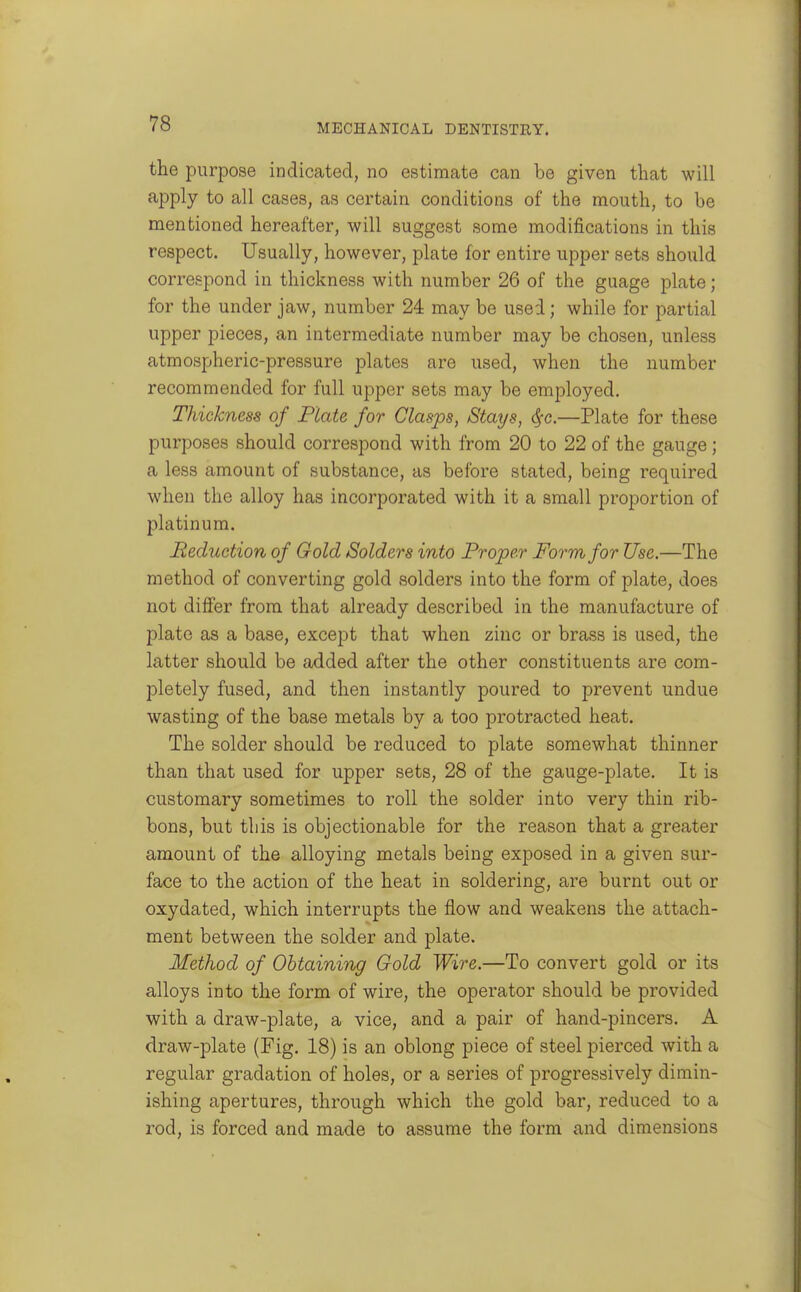 the purpose indicated, no estimate can be given that will apply to all cases, as certain conditions of the mouth, to be mentioned hereafter, will suggest some modifications in this respect. Usually, however, plate for entire upper sets should correspond in thickness with number 26 of the guage plate; for the under jaw, number 24 may be used; while for partial upper pieces, an intermediate number may be chosen, unless atmospheric-pressure plates are used, when the number recommended for full upper sets may be employed. Thickness of Plate for Clasps, Stays, dfc.—Plate for these purposes should correspond with from 20 to 22 of the gauge; a less amount of substance, as before stated, being required when the alloy has incorporated with it a small proportion of platinum. Reduction of Gold Solders into Proper Form for Use.—The method of converting gold solders into the form of plate, does not differ from that already described in the manufacture of plate as a base, except that when zinc or brass is used, the latter should be added after the other constituents are com- pletely fused, and then instantly poured to prevent undue wasting of the base metals by a too protracted heat. The solder should be reduced to plate somewhat thinner than that used for upper sets, 28 of the gauge-plate. It is customary sometimes to roll the solder into very thin rib- bons, but this is objectionable for the reason that a greater amount of the alloying metals being exposed in a given sur- face to the action of the heat in soldering, are burnt out or oxydated, which interrupts the flow and weakejis the attach- ment between the solder and plate. Method of Obtaining Gold Wire.—To convert gold or its alloys into the form of wire, the operator should be provided with a draw-plate, a vice, and a pair of hand-pincers. A draw-plate (Fig. 18) is an oblong piece of steel pierced with a regular gradation of holes, or a series of progressively dimin- ishing apertures, through which the gold bar, reduced to a rod, is forced and made to assume the form and dimensions