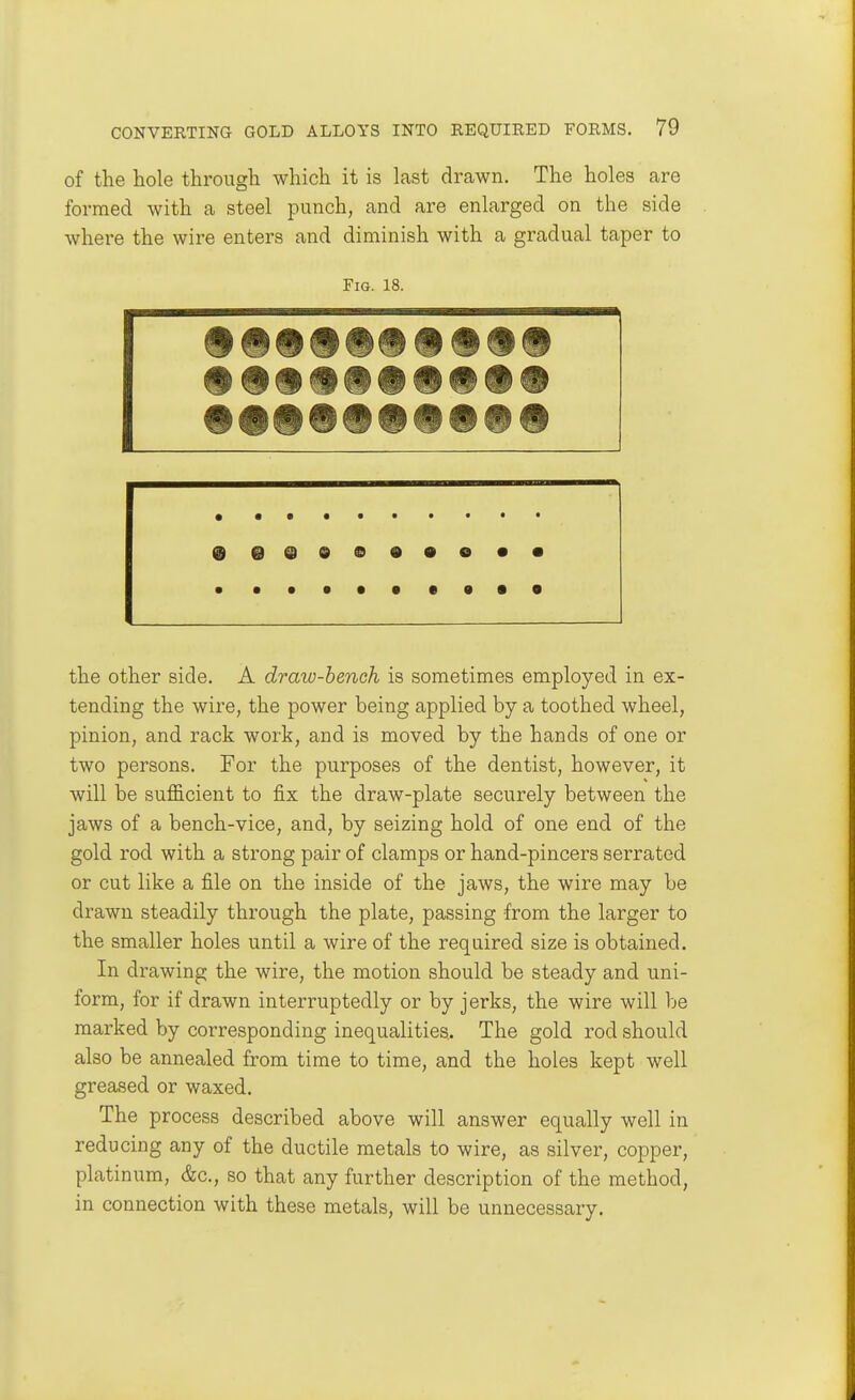 of the hole through which it is last drawn. The holes are formed with a steel punch, and are enlarged on the side where the wire enters and diminish with a gradual taper to Fig. 18. 9 e @ 9 i » • • O • • the other side. A draw-bench is sometimes employed in ex- tending the wire, the power being applied by a toothed wheel, pinion, and rack work, and is moved by the hands of one or two persons. For the purposes of the dentist, however, it will be sufficient to fix the draw-plate securely between the jaws of a bench-vice, and, by seizing hold of one end of the gold rod with a strong pair of clamps or hand-pincers serrated or cut like a file on the inside of the jaws, the wire may be drawn steadily through the plate, passing from the larger to the smaller holes until a wire of the required size is obtained. In drawing the wire, the motion should be steady and uni- form, for if drawn interruptedly or by jerks, the wire will be marked by corresponding inequalities. The gold rod should also be annealed from time to time, and the holes kept well greased or waxed. The process described above will answer equally well in reducing any of the ductile metals to wire, as silver, copper, platinum, &c., so that any further description of the method, in connection with these metals, will be unnecessary.