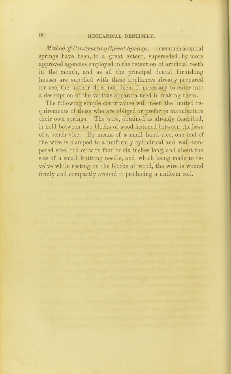 Method of Constructing Spiral Springs.—Inasmuch as spiral springs have been, to a great extent, superseded by more approved agencies employed in the retention of artificial teeth in the mouth, and as all the principal dental furnishing houses are supplied with these appliances already prepared for use, the author does not deem it necessary to enter into a description of the various apparata used in making them. The following simple contrivance will meet the limited re- quirements of those who are obliged or prefer to manufacture their own springs. The wire, obtained as already described, is held between two blocks of wood fastened between the jaws of a bench-vice. By means of a small hand-vice, one end of the wire is clamped to a uniformly cylindrical and well-tem- pered steel rod or wire four or six inches long, and about the size of a small knitting needle, and which being made to re- volve while resting on the blocks of wood, the wire is wound firmly and compactly around it producing a uniform coil.