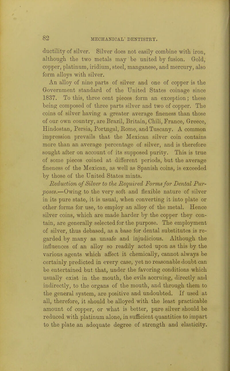 ductility of silver. Silver does not easily combine with iron, although the two metals may be united by fusion. Gold, copper, platinum, iridium, steel, manganese, and mercury, also form alloys with silver. An alloy of nine parts of silver and one of copper is the Government standard of the United States coinage since 1837. To this, three cent pieces form an exception; these being composed of three parts silver and two of copper. The coins of silver having a greater average fineness than those of our own countiy, are Brazil, Britain, Chili, France, Greece, Hindostan, Persia, Portugal, Eome, and Tuscany. A common impression prevails that the Mexican silver coin contains more than an average percentage of silver, and is therefore sought after on account of its supposed purity. This is true of some pieces coined at different periods, but the average fineness of the Mexican, as well as Spanish coins, is exceeded by those of the United States mints. Reduction of Silver to the Required Forms for Dental Pur- poses.—Owing to the very soft and flexible nature of silver in its pure state, it is usual, when converting it into plate or other forms for use, to employ an alloy of the metal. Hence silver coins, which are made harder by the copper they con- tain, are generally selected for the purpose. The employment of silver, thus debased, as a base for dental substitutes is re- garded by many as unsafe and injudicious. Although the influences of an alloy so readily acted upon as this by the various agents which affect it chemically, cannot always be certainly predicted in every case, yet no reasonable doubt can be entertained but that, under the favoring conditions which usually exist in the mouth, the evils accruing, directly and indirectly, to the organs of the mouth, and through them to the general system, are positive and undoubted. If used at all, therefore, it should be alloyed with the least practicable amount of copper, or what is better, pure silver should be reduced with platinum alone, in sufficient quantities to impart to the plate an adequate degree of strength and elasticity.