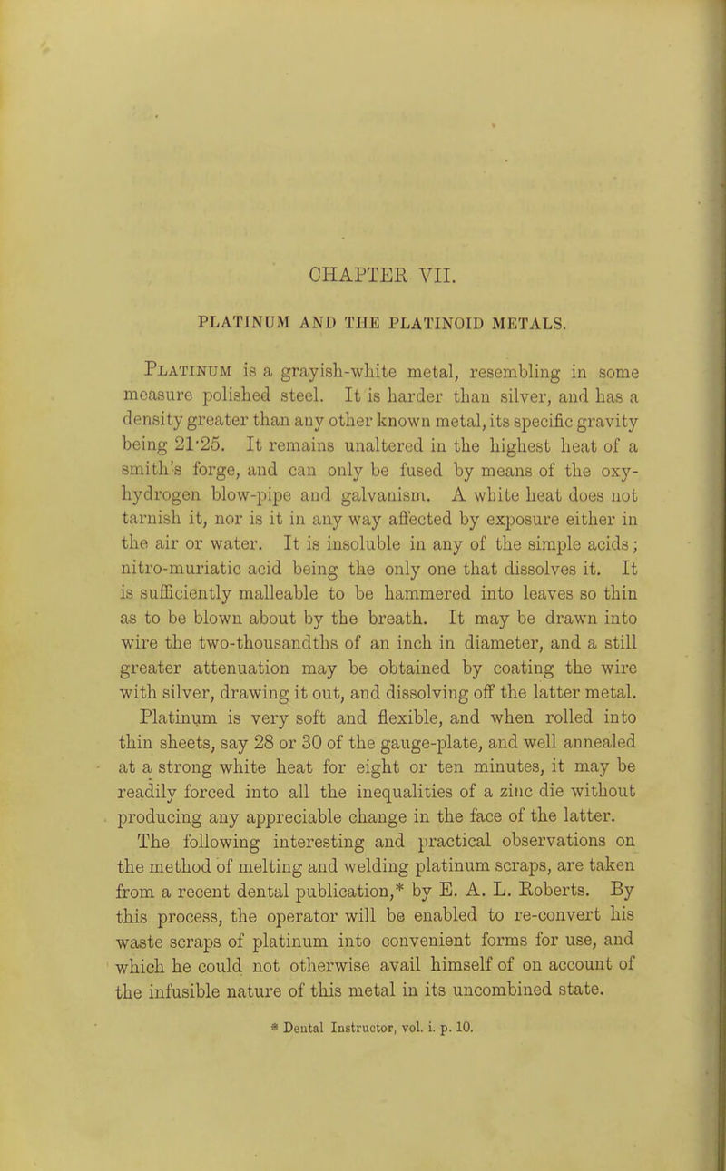 PLATINUM AND THE PLATINOID METALS. Platinum is a grayish-white metal, resembling in some measure polished steel. It is harder than silver, and has a density greater than any other known metal, its specific gravity being 21*25. It remains unaltered in the highest heat of a smith's forge, and can only be fused by means of the oxy- hydrogen blow-pipe and galvanism. A white heat does not tarnish it, nor is it in any way afi'ected by exposure either in the air or water. It is insoluble in any of the simple acids; nitro-muriatic acid being the only one that dissolves it. It is sufficiently malleable to be hammered into leaves so thin as to be blown about by the breath. It may be drawn into wire the two-thousandths of an inch in diameter, and a still greater attenuation may be obtained by coating the wire with silver, drawing it out, and dissolving off the latter metal. Platinum is very soft and flexible, and when rolled into thin sheets, say 28 or 30 of the gauge-plate, and well annealed at a strong white heat for eight or ten minutes, it may be readily forced into all the inequalities of a zinc die without producing any appreciable change in the face of the latter. The following interesting and practical observations on the method of melting and welding platinum scraps, are taken from a recent dental publication,* by E. A. L. Roberts. By this process, the operator will be enabled to re-convert his waste scraps of platinum into convenient forms for use, and which he could not otherwise avail himself of on account of the infusible nature of this metal in its uncombined state. * Deutal Instructor, vol. i. p. 10.