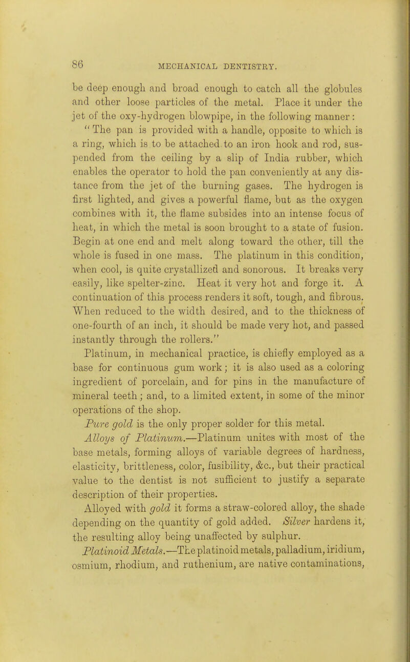 be deep enough and broad enough to catch all the globules and other loose particles of the metal. Place it under the jet of the oxy-hydrogen blowpipe, in the following manner:  The pan is provided with a handle, opposite to which is a ring, which is to be attached, to an iron hook and rod, sus- pended from the ceiling by a slip of India rubber, which enables the operator to hold the pan conveniently at any dis- tance from the jet of the burning gases. The hydrogen is first lighted, and gives a powerful flame, but as the oxygen combines with it, the flame subsides into an intense focus of heat, in which the metal is soon brought to a state of fusion. Begin at one end and melt along toward the other, till the whole is fused in one mass. The platinum in this condition, when cool, is quite crystallized and sonorous. It breaks very easily, like spelter-zinc. Heat it very hot and forge it. A continuation of this process renders it soft, tough, and fibrous. When reduced to the width desired, and to the thickness of one-fourth of an inch, it should be made very hot, and passed instantly through the rollers. Platinum, in mechanical practice, is chiefly employed as a base for continuous gum work; it is also used as a coloring ingredient of porcelain, and for pins in the manufacture of mineral teeth ; and, to a limited extent, in some of the minor operations of the shop. Fure gold is the only proper solder for this metal. Alloys of Flatinum.—Platinum unites with most of the base metals, forming alloys of variable degrees of hardness, elasticity, brittleness, color, fusibility, &c., but their practical value to the dentist is not sufficient to justify a separate description of their properties. Alloyed with gold it forms a straw-colored alloy, the shade depending on the quantity of gold added. Silver hardens it, the resulting alloy being unaffected by sulphur. Flatinoid Metals.—The platinoid metals, palladium, iridium, osmium, rhodium, and ruthenium, are native contaminations.