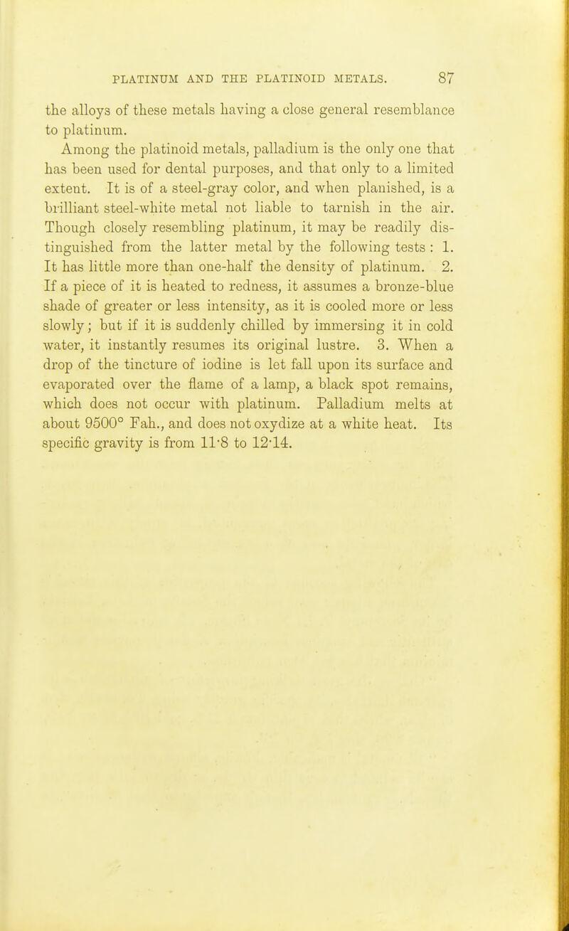 the alloys of these metals having a close general resemblance to platinum. Among the platinoid metals, palladium is the only one that has been used for dental purposes, and that only to a limited extent. It is of a steel-gray color, and when planished, is a brilliant steel-white metal not liable to tarnish in the air. Though closely resembling platinum, it may be readily dis- tinguished from the latter metal by the following tests : 1. It has little more than one-half the density of platinum. 2. If a piece of it is heated to redness, it assumes a bronze-blue shade of greater or less intensity, as it is cooled more or less slowly; but if it is suddenly chilled by immersing it in cold water, it instantly resumes its original lustre. 3. When a drop of the tincture of iodine is let fall upon its surface and evaporated over the flame of a lamp, a black spot remains, which does not occur with platinum. Palladium melts at about 9500° Fah., and does not oxydize at a white heat. Its specific gravity is from 118 to 1214.