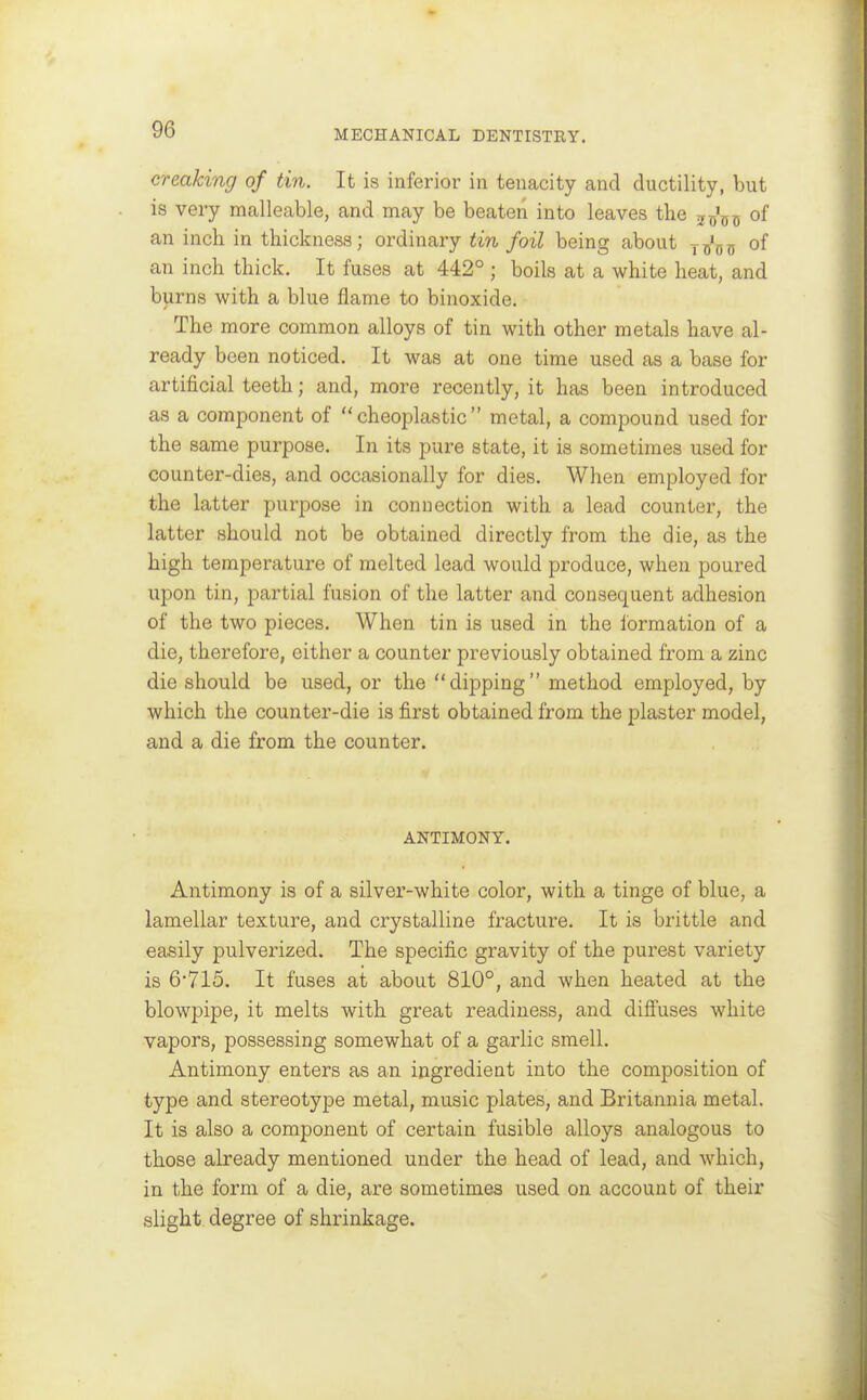 creaking of tin. It is inferior in tenacity and ductility, but is very malleable, and may be beaten into leaves the j^'g^ of an inch in thickness; ordinary tin foil being about y^j'^j, of an inch thick. It fuses at 442° ; boils at a white heat, and burns with a blue flame to binoxide. The more common alloys of tin with other metals have al- ready been noticed. It was at one time used as a base for artificial teeth; and, more recently, it has been introduced as a component of  cheoplastic  metal, a compound used for the same purpose. In its pure state, it is sometimes used for counter-dies, and occasionally for dies. When employed for the latter purpose in connection with a lead counter, the latter should not be obtained directly from the die, as the high temperature of melted lead would produce, when poured upon tin, partial fusion of the latter and consequent adhesion of the two pieces. When tin is used in the formation of a die, therefore, either a counter previously obtained from a zinc die should be used, or the dipping method employed, by which the counter-die is first obtained from the plaster model, and a die from the counter. ANTIMONY. Antimony is of a silver-white color, with a tinge of blue, a lamellar texture, and crystalline fracture. It is brittle and easily pulverized. The specific gravity of the purest variety is 6*715. It fuses at about 810°, and when heated at the blowpipe, it melts with great readiness, and difluses white vapors, possessing somewhat of a garlic smell. Antimony enters as an ingredient into the composition of type and stereotype metal, music plates, and Britannia metal. It is also a component of certain fusible alloys analogous to those already mentioned under the head of lead, and which, in the form of a die, are sometimes used on account of their slight degree of shrinkage.
