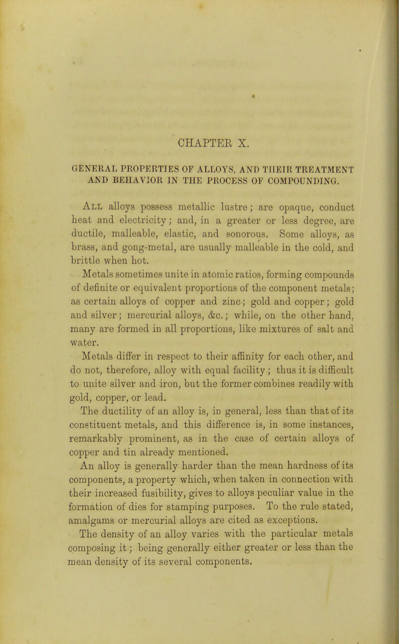 GENERAL PROPERTIES OF ALLOYS, AND THEIR TREATMENT AND BEHAVIOR IN THE PROCESS OF COMPOUNDING. All alloys possess metallic lustre; are opaque, conduct lieat and electricity; and, in a greater or less degree, are ductile, malleable, elastic, and sonorous. Some alloys, as brass, and gong-metal, are usually malleable in the cold, and brittle when hot. Metals sometimes unite in atomic ratios, forming compounds of definite or equivalent proportions of the component metals; as certain alloys of copper and zinc; gold and copper; gold and silver; mercurial alloys, &c.; while, on the other hand, many are formed in all proportions, like mixtures of salt and water. Metals differ in respect to their affinity for each other, and do not, therefore, alloy with equal facility; thus it is difficult to unite silver and iron, but the former combines readily with gold, copper, or lead. The ductility of an alloy is, in general, less than that of its constituent metals, and this difference is, in some instances, remarkably prominent, as in the case of certain alloys of copper and tin already mentioned. An alloy is generally harder than the mean hardness of its components, a property which, when taken in connection with their increased fusibility, gives to alloys peculiar value in the formation of dies for stamping purposes. To the rule stated, amalgams or mercurial alloys are cited as exceptions. The density of an alloy varies with the particular metals composing it; being generally either greater or less than the mean density of its several components.