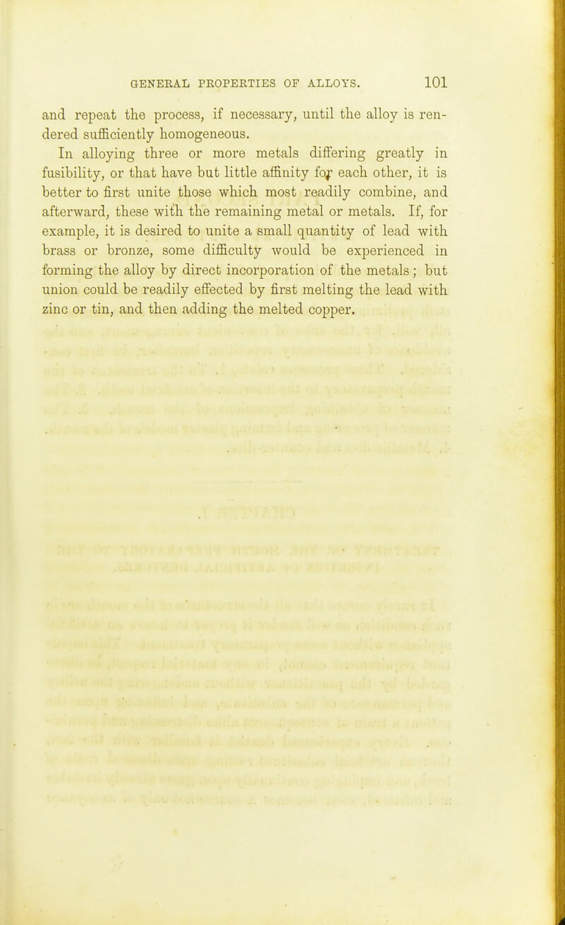 and repeat the process, if necessary, until the alloy is ren- dered sufl&ciently homogeneous. In alloying three or more metals differing greatly in fusibility, or that have but little affinity fo^ each other, it is better to first unite those which most readily combine, and afterward, these with the remaining metal or metals. If, for example, it is desired to unite a small quantity of lead with brass or bronze, some difficulty would be experienced in forming the alloy by direct incorporation of the metals; but union could be readily efiected by first melting the lead with zinc or tin, and then adding the melted copper.