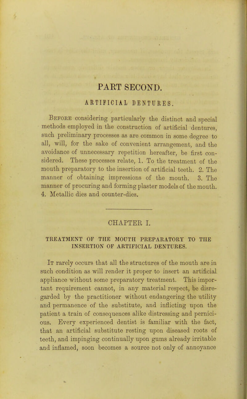 PART SECOND. ARTIFICIAL DENTURES. Before considering particularly the distinct and special methods employed in the construction of artificial dentures, such preliminary processes as are common in some degree to all, will, for the sake of convenient arrangement, and the avoidance of unnecessary repetition hereafter, be first con- sidered. These processes relate, 1. To the treatment of the mouth preparatory to the insertion of artificial teeth. 2. The manner of obtaining impressions of the mouth, 3. The manner of procuring and forming plaster models of the mouth. 4. Metallic dies and counter-dies. CHAPTER I. TREATMENT OF THE MODTH PREPARATORY TO THE INSERTION OF ARTIFICIAL DENTURES. It rarely occurs that all the structures of the mouth are in such condition as will render it proper to insert an artificial appliance without some preparatory treatment. This impor- tant requirement cannot, in any material respect, be disre- garded by the practitioner without endangering the utility and permanence of the substitute, and inflicting upon the patient a train of consequences alike distressing and pernici- ous. Every experienced dentist is familiar with the fact, that an artificial substitute resting upon diseased roots of teeth, and impinging continually upon gums already irritable and inflamed, soon becomes a source not only of annoyance
