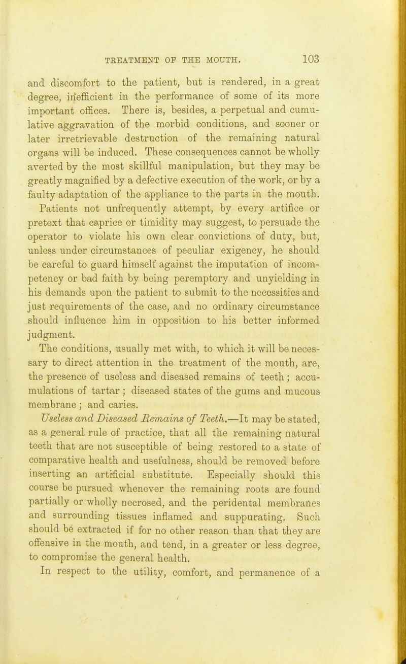 and discomfort to the patient, but is rendered, in a great degree, inefficient in the performance of some of its more important offices. There is, besides, a perpetual and cumu- lative aggravation of the moi'bid conditions, and sooner or later irretrievable destruction of the remaining natural organs will be induced. These consequences cannot be wholly- averted by the most skillful manipulation, but they may be greatly magnified by a defective execution of the work, or by a faulty adaptation of the appliance to the parts in the mouth. Patients not unfrequently attempt, by every artifice or pretext that caprice or timidity may suggest, to persuade the operator to violate his own clear convictions of duty, but, unless under circumstances of peculiar exigency, he should be careful to guard himself against the imputation of incom- petency or bad faith by being peremptory and unyielding in his demands upon the patient to submit to the necessities and just requirements of the case, and no ordinary circumstance should influence him in opposition to his better informed judgment. The conditions, usually met with, to which it will be neces- sary to direct attention in the treatment of the mouth, are, the presence of useless and diseased remains of teeth; accu- mulations of tartar ; diseased states of the gums and mucous membrane; and caries. Useless and Diseased Remains of Teeth.—It may be stated, as a general rule of practice, that all the remaining natural teeth that are not susceptible of being restored to a state of comparative health and usefulness, should be removed before inserting an artificial substitute. Especially should this course be pursued whenever the remaining roots are found partially or wholly necrosed, and the peridental membranes and surrounding tissues inflamed and suppurating. Such should be extracted if for no other reason than that they are off'ensive in the mouth, and tend, in a greater or less degree, to compromise the general health. In respect to the utility, comfort, and permanence of a