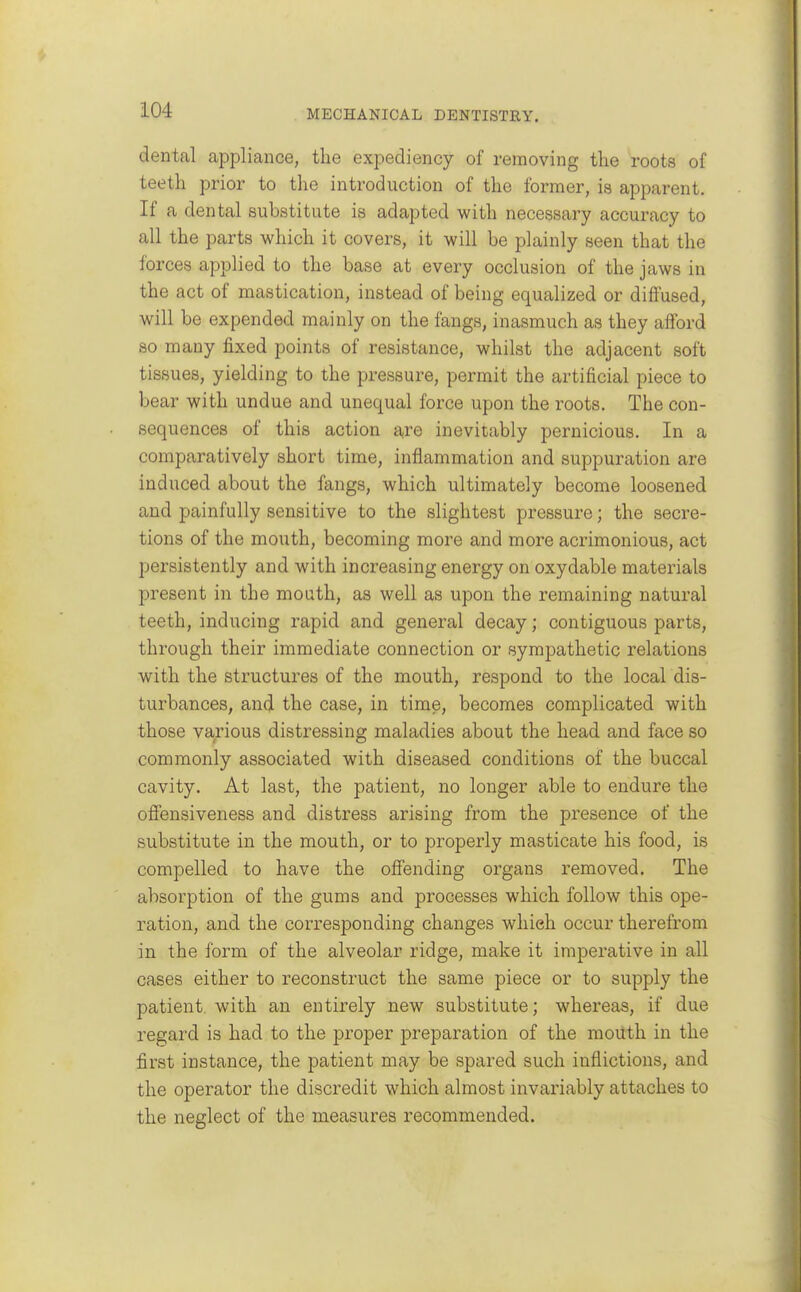 dental appliance, the expediency of removing the roots of teeth prior to the introduction of the former, is apparent. If a dental substitute is adapted with necessary accuracy to all the parts which it covers, it will be plainly seen that the forces applied to the base at every occlusion of the jaws in the act of mastication, instead of being equalized or diffused, will be expended mainly on the fangs, inasmuch as they afford 80 many fixed points of resistance, whilst the adjacent soft tissues, yielding to the pressure, permit the artificial piece to bear with undue and unequal force upon the roots. The con- sequences of this action are inevitably pernicious. In a comparatively short time, inflammation and suppuration are induced about the fangs, which ultimately become loosened and painfully sensitive to the slightest pressure; the secre- tions of the mouth, becoming more and more acrimonious, act persistently and with increasing energy on oxydable materials present in the mouth, as well as upon the remaining natural teeth, inducing rapid and general decay; contiguous parts, through their immediate connection or sympathetic relations with the structures of the mouth, respond to the local dis- turbances, and the case, in time, becomes complicated with those various distressing maladies about the head and face so commonly associated with diseased conditions of the buccal cavity. At last, the patient, no longer able to endure the ofiensiveness and distress arising from the presence of the substitute in the mouth, or to properly masticate his food, is compelled to have the offending organs removed. The absorption of the gums and processes which follow this ope- ration, and the corresponding changes which occur therefrom in the form of the alveolar ridge, make it imperative in all cases either to reconstruct the same piece or to supply the patient with an entirely new substitute; whereas, if due regard is had to the proper preparation of the moUth in the first instance, the patient may be spared such inflictions, and the operator the discredit which almost invariably attaches to the neglect of the measures recommended.