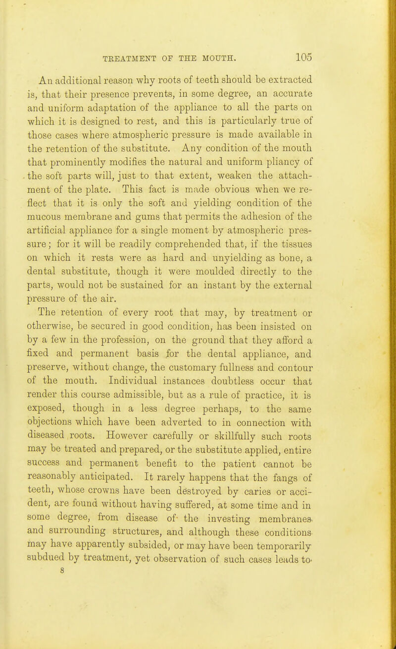 An additional reason why roots of teeth should be extracted is, that their presence prevents, in some degree, an accurate and uniform adaptation of the appliance to all the parts on which it is designed to rest, and this is particularly true of those cases where atmospheric pressure is made available in the retention of the substitute. Any condition of the mouth that prominently modifies the natural and uniform pliancy of . the soft parts will, just to that extent, weaken the attach- ment of the plate. This fact is made obvious when we re- flect that it is only the soft and yielding condition of the mucous membrane and gums that permits the adhesion of the artificial appliance for a single moment by atmospheric pres- sure ; for it will be readily comprehended that, if the tissues on which it rests were as hard and unyielding as bone, a dental substitute, though it were moulded directly to the parts, would not be sustained for an instant by the external pressure of the air. The retention of every root that may, by treatment or otherwise, be secured in good condition, has been insisted on by a few in the profession, on the ground that they afford a fixed and permanent basis for the dental appliance, and preserve, without change, the customary fullness and contour of the mouth. Individual instances doubtless occur that render this course admissible, but as a rule of practice, it is exposed, though in a less degree perhaps, to the same objections which have been adverted to in connection with diseased roots. However carefully or skillfully such roots may be treated and prepared, or the substitute applied, entire success and permanent benefit to the patient cannot be reasonably anticipated. It rarely happens that the fangs of teeth, whose crowns have been destroyed by caries or acci- dent, are found without having suffered, at some time and in some degree, from disease of- the investing membrane* and surrounding structures, and although these conditions may have apparently subsided, or may have been temporarily subdued by treatment, yet observation of such cases leads to^ 8