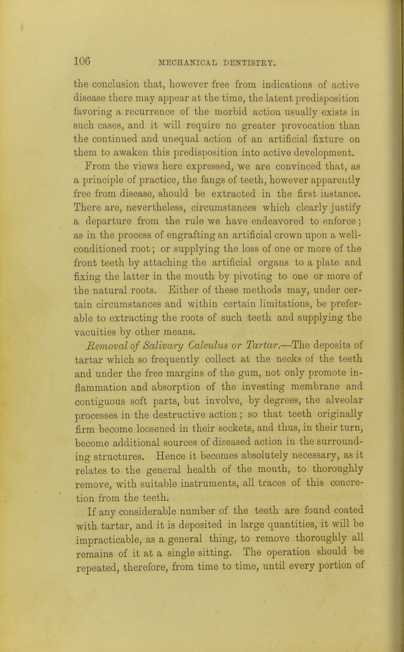 the conclusion that, however free from indications of active disease there may appear at the time, the latent predisposition favoring a recurrence of the morbid action usually exists in such cases, and it will require no greater provocation than the continued and unequal action of an artificial fixture on them to awaken this predisposition into active development. From the views here expressed, we are convinced that, as a principle of practice, the fangs of teeth, however apparently free from disease, should be extracted in the first instance. There are, nevertheless, circumstances which clearly justify a departure from the rule we have endeavored to enforce; as in the process of engrafting an artificial crown upon a well- conditioned root; or supplying the loss of one or more of the front teeth by attaching the artificial organs to a plate and fixing the latter in the mouth by pivoting to one or more of the natural roots. Either of these methods may, under cer- tain circumstances and within certain limitations, be prefer- able to extracting the roots of such teeth and supplying the vacuities by other means. Removal of Salivary Calculus or Tartar.—The deposits of tartar which so frequently collect at the necks of the teeth and under the free margins of the gum, not only promote in- flammation and absorption of the investing membrane and contiguous soft parts, but involve, by degrees, the alveolar processes in the destructive action ; so that teeth originally firm become loosened in their sockets, and thus, in their turn, become additional sources of diseased action in the surround- ing structures. Hence it becomes absolutely necessary, as it relates to the general health of the mouth, to thoroughly remove, with suitable instruments, all traces of this concre- tion from the teeth. If any considerable number of the teeth are found coated with tartar, and it is deposited in large quantities, it will be impracticable, as a general thing, to remove thoroughly all remains of it at a single sitting. The operation should be repeated, therefore, from time to time, until every portion of