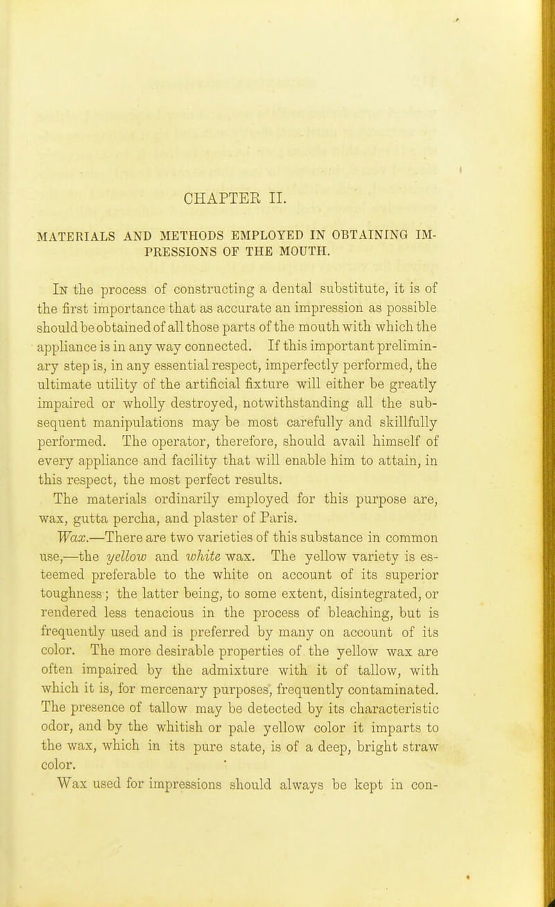 CHAPTER II. MATERIALS AND METHODS EMPLOYED IN OBTAINING IM- PRESSIONS OF THE MOUTH. In the process of constructing a dental substitute, it is of the first importance that as accurate an impression as possible should be obtained of all those parts of the mouth with which the appliance is in any way connected. If this important prelimin- ary step is, in any essential respect, imperfectly performed, the ultimate utility of the artificial fixture will either be greatly impaired or wholly destroyed, notwithstanding all the sub- sequent manipulations may be most carefully and skillfully performed. The operator, therefore, should avail himself of every appliance and facility that will enable him to attain, in this respect, the most perfect results. The materials ordinarily employed for this purpose are, wax, gutta percha, and plaster of Paris. Wax.—There are two varieties of this substance in common use,—the yellow and white wax. The yellow variety is es- teemed preferable to the white on account of its superior toughness; the latter being, to some extent, disintegrated, or rendered less tenacious in the process of bleaching, but is frequently used and is preferred by many on account of its color. The more desirable properties of the yellow wax are often impaired by the admixture with it of tallow, with which it is, for mercenary purposes, frequently contaminated. The presence of tallow may be detected by its characteristic odor, and by the whitish or pale yellow color it imparts to the wax, which in its pure state, is of a deep, bright straw color. Wax used for impressions should always be kept in con-