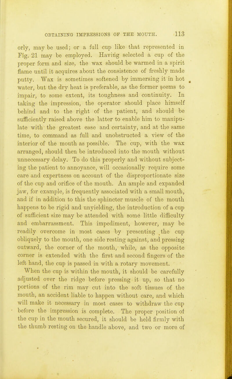 orly, maybe used; or a, full cup like that represented in Fig. 21 may be employed. Having selected a cup of the proper form and size, the wax should be warmed in a spirit flame until it acquires about the consistence of freshly made putty. Wax is sometimes softened by immersing it in hot water, but the dry heat is preferable, as the former ^eems to impair, to some extent, its toughness and continuity. In taking the impression, the operator should place himself behind and to the right of the patient, and should be sufl&ciently raised above the latter to enable him to manipu- late with the greatest ease and certainty, and at the same time, to command as full and unobstructed a view of the interior of the mouth as possible. The cup, with the wax arranged, should then be introduced into the mouth without unnecessary delay. To do this properly and without subject- ing the patient to annoyance, will occasionally require some care and expertness on account of the disproportionate size of the cup and orifice of the mouth. An ample and expanded jaw, for example, is frequently associated with a small mouth, and if in addition to this the sphincter muscle of the mouth happens to be rigid and unyielding, the introduction of a cup of sufficient size may be attended with some little difficulty and embarrassment. This impediment, however, may be readily overcome in most cases by presenting the cup obliquely to the mouth, one side resting against, and pressing outward, the corner of the mouth, while, as the opposite corner is extended with the first and second fingers of the left hand, the cup is passed in with a rotary movement. When the cup is within the mouth, it should be carefully adjusted over the ridge before pressing it up, so that no portions of the rim may cut into the soft tissues of the mouth, an accident liable to happen without care, and which will make it necessary in most cases to withdraw the cup before the impression is complete. The proper position of the cup in the mouth secured, it should be held firmly with the thumb resting on the handle above, and two or more of