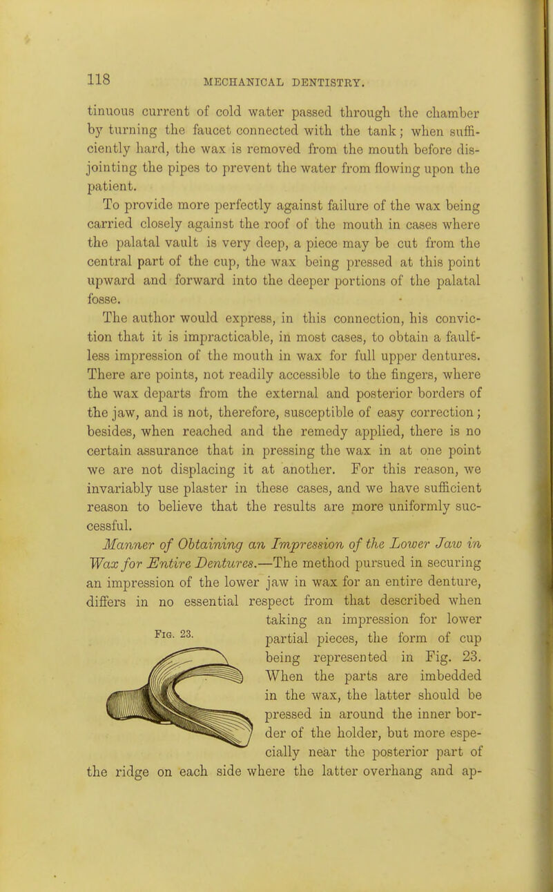 tinuous current of cold water passed througli the chamber b}'' turning the faucet connected with the tank; when suffi- ciently hard, the wax is removed from the mouth before dis- jointing the pipes to prevent the water from flowing upon the patient. To provide more perfectly against failure of the wax being carried closely against the roof of the mouth in cases where the palatal vault is very deep, a piece may be cut from the central part of the cup, the wax being pressed at this point upward and forward into the deeper portions of the palatal fosse. The author would express, in this connection, his convic- tion that it is impracticable, in most cases, to obtain a fault- less impression of the mouth in wax for full upper dentures. There are points, not readily accessible to the fingers, where the wax departs from the external and posterior borders of the jaw, and is not, therefore, susceptible of easy correction; besides, when reached and the remedy applied, there is no certain assurance that in pressing the wax in at one point we are not displacing it at another. For this reason, we invariably use plaster in these cases, and we have sufficient reason to believe that the results are more uniformly suc- cessful. Manner of Obtaining an Impression of the Lower Jaw in Wax for Entire Dentures.—The method pursued in securing an impression of the lower jaw in wax for an entire denture, differs in no essential respect from that described when taking an impression for lower partial pieces, the form of cup being represented in Fig. 23. When the parts are imbedded in the wax, the latter should be pressed in around the inner bor- der of the holder, but more espe- cially near the posterior part of the ridge on each side where the latter overhang and ap-