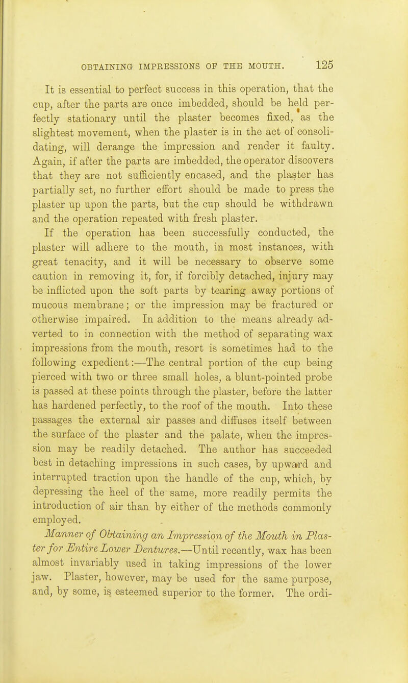 It is essential to perfect success in this operation, that the cup, after the parts are once imbedded, should be held per- fectly stationary until the plaster becomes fixed, as the slightest movement, when the plaster is in the act of consoli- dating, will derange the impression and render it faulty. Again, if after the parts are imbedded, the operator discovers that they are not sufficiently encased, and the plaster has partially set, no further effort should be made to press the plaster up upon the parts, but the cup should be withdrawn and the operation repeated with fresh plaster. If the operation has been successfully conducted, the plaster will adhere to the mouth, in most instances, with great tenacity, and it will be necessary to observe some caution in removing it, for, if forcibly detached, injury may be inflicted upon the soft parts by tearing away portions of mucous membrane; or the impression may be fractured or otherwise impaired. In addition to the means already ad- verted to in connection with the method of separating wax impressions from the mouth, resort is sometimes had to the following expedient:—The central portion of the cup being pierced with two or three small holes, a blunt-pointed probe is passed at these points through the plaster, before the latter has hardened perfectly, to the roof of the mouth. Into these passages the external air passes and diffuses itself between the surface of the plaster and the palate, when the impres- sion may be readily detached. The author has succeeded best in detaching impressions in such cases, by upward and interrupted traction upon the handle of the cup, which, by depressing the heel of the same, more readily permits the introduction of air than by either of the methods commonly employed. Manner of Obtaining an Impression of the Mouth in Plas- ter for Entire Lower Dentures.—recently, wax has been almost invariably used in taking impressions of the lower jaw. Plaster, however, may be used for the same purpose, and, by some, is esteemed superior to the former. The ordi-