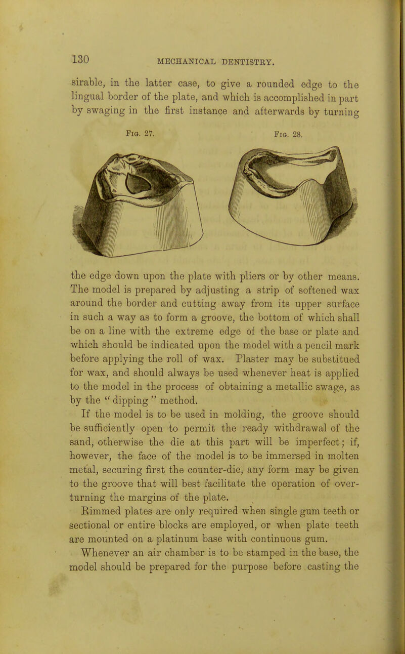sirable, in the latter case, to give a rounded edge to the lingual border of the plate, and which is accomplished in part by swaging in the first instance and afterwards by turning Fio. 27. Fig. 28. the edge down upon the plate with pliers or by other means. The model is prepared by adjusting a strip of softened wax around the border and cutting away from its upper surface in such a way as to form a groove, the bottom of which shall be on a line with the extreme edge of the base or plate and which should be indicated upon the model with a pencil mark before applying the roll of wax. Plaster may be substitued for wax, and should always be used whenever heat is applied to the model in the process of obtaining a metallic swage, as by the  dipping  method. If the model is to be used in molding, the groove should be sufiiciently open to permit the ready withdrawal of the sand, otherwise the die at this part will be imperfect; if, however, the face of the model is to be immersed in molten metal, securing first the counter-die, any form may be given to the groove that will best facilitate the operation of over- turning the margins of the plate. Bimmed plates are only required when single gum teeth or sectional or entire blocks are employed, or when plate teeth are mounted on a platinum base with continuous gum. Whenever an air chamber is to be stamped in the base, the model should be prepared for the purpose before casting the
