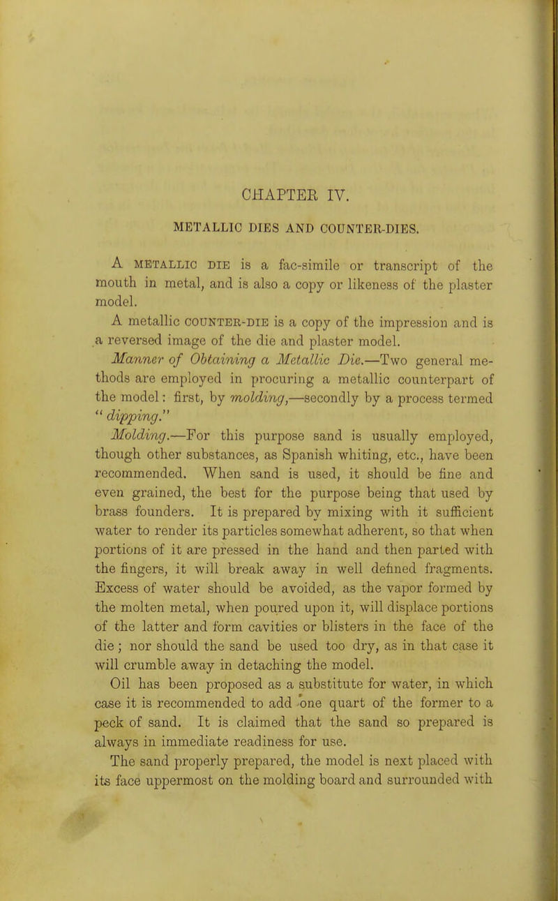 CHAPTER IV. METALLIC DIES AND COUNTER-DIES. A METALLIC DIE is a fac-siixiile or transcript of the mouth in metal, and is also a copy or likeness of the plaster model. A metallic counter-die is a copy of the impression and is a reversed image of the die and plaster model. Manner of Obtaining a Metallic Die.—Two general me- thods are employed in procuring a metallic counterpart of the model: first, by molding,—secondly by a process termed  dipping. Molding.—For this purpose sand is usually employed, though other substances, as Spanish whiting, etc., have been recommended. When sand is used, it should be fine and even grained, the best for the purpose being that used by brass founders. It is prepared by mixing with it sufficient water to render its particles somewhat adherent, so that when portions of it are pressed in the hand and then parted with the fingers, it will break away in well defined fragments. Excess of water should be avoided, as the vapor formed by the molten metal, when poured upon it, will displace portions of the latter and form cavities or blisters in the face of the die; nor should the sand be used too dry, as in that case it will crumble away in detaching the model. Oil has been proposed as a substitute for water, in which case it is recommended to add one quart of the former to a peck of sand. It is claimed that the sand so prepared is always in immediate readiness for use. The sand properly prepared, the model is next placed with its face uppermost on the molding board and surrounded with