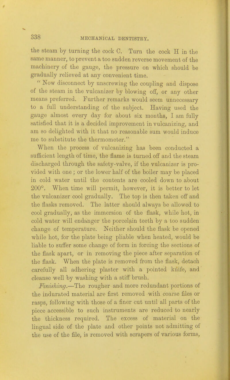 the steam by turning the cock 0. Turn the cock li in the same manner, to prevent a too sudden reverse movement of the machinery of the gauge, the pressure on which should be gradually relieved at any convenient time.  Now disconnect by unscrewing the coupling and dispose of the steam in the vulcanizer by blowing off, or any other means preferred. Further remarks would seem unnecessary to a full understanding of the subject. Having used the gauge almost every day for about six months, I am fully satisfied that it is a decided improvement in vulcanizing, and am so delighted with it that no reasonable sum would induce me to substitute the thermometer. When the process of vulcanizing has been conducted a sufficient length of time, the flame is turned off and the steam discharged through the safety-valve, if the vulcanizer is pro- vided with one ; or the lower half of the boiler may be placed in cold water until the contents are cooled down to about 200°. When time will permit, however, it is better to let the vulcanizer cool gradually. The top is then taken off and the flasks removed. The latter should always be allowed to cool gradually, as the immersion of the flask, while hot, in cold water will endanger the porcelain teeth by a too sudden change of temperature. Neither should the flask be opened while hot, for the plate being pliable when heated, would be liable to suffer some change of form in forcing the sections of the flask apart, or in removing the piece after separation of the flask. When the plate is removed from the flask, detach carefully all adhering plaster with a pointed kiiife, and cleanse well by washing with a stiff brush. Finishing.—The rougher and more redundant portions of the indurated material are first removed with coarse files or rasps, following with those of a finer cut until all parts of the piece accessible to such instruments are reduced to nearly the thickness required. The excess of material on the lingual side of the plate and other points not admitting of the use of the file, is removed with scrapers of various forms,