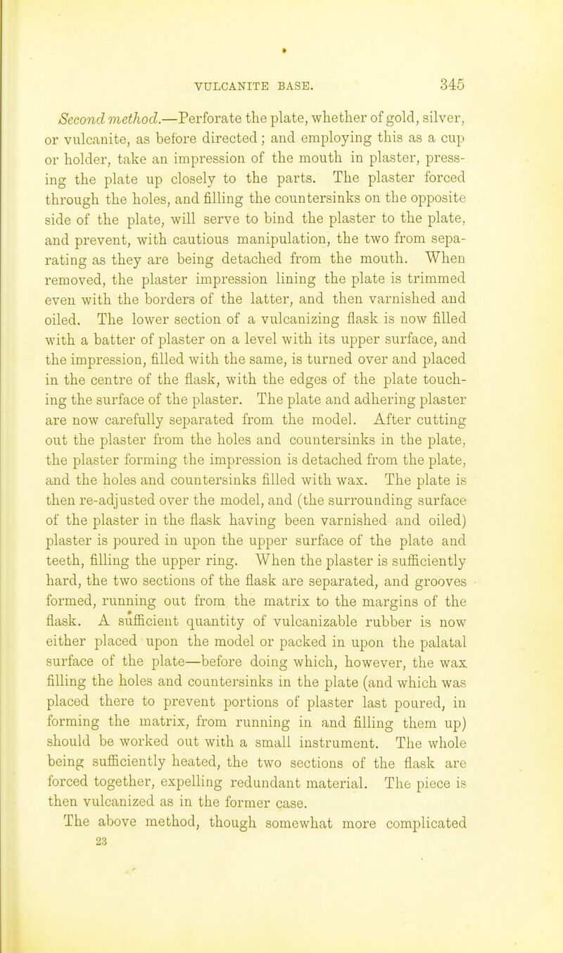 Second method.—Perforate the plate, whether of gold, silver, or vidcanite, as before directed; and employing this as a cup or holder, take an impression of the mouth in plaster, press- ing the plate up closely to the parts. The plaster forced through the holes, and filling the countersinks on the opposite side of the plate, will serve to bind the plaster to the plate, and prevent, with cautious manipulation, the two from sepa- rating as they are being detached from the mouth. When removed, the plaster impression lining the plate is trimmed even with the borders of the latter, and then varnished and oiled. The lower section of a vulcanizing flask is now filled with a batter of plaster on a level with its upper surface, and the impression, filled with the same, is turned over and placed in the centre of the flask, with the edges of the plate touch- ing the surface of the plaster. The plate and adhering plaster are now carefully separated from the model. After cutting out the plaster from the holes and countersinks in the plate, the plaster forming the impression is detached from the plate, and the holes and countersinks filled with wax. The plate is then re-adjusted over the model, and (the surrounding surface of the plaster in the flask having been varnished and oiled) plaster is poured in upon the upper surface of the plate and teeth, filling the upper ring. When the plaster is sufficiently hard, the two sections of the flask are separated, and grooves formed, running out from the matrix to the margins of the flask. A sufficient quantity of vulcanizable rubber is now either placed upon the model or packed in upon the palatal surface of the plate—before doing which, however, the wax filling the holes and countersinks in the plate (and which was placed there to prevent portions of plaster last poured, in forming the matrix, from running in and filling them up) should be worked out with a small instrument. The whole being sufficiently heated, the two sections of the flask are forced together, expelling redundant material. The piece is then vulcanized as in the former case. The above method, though somewhat more complicated 23