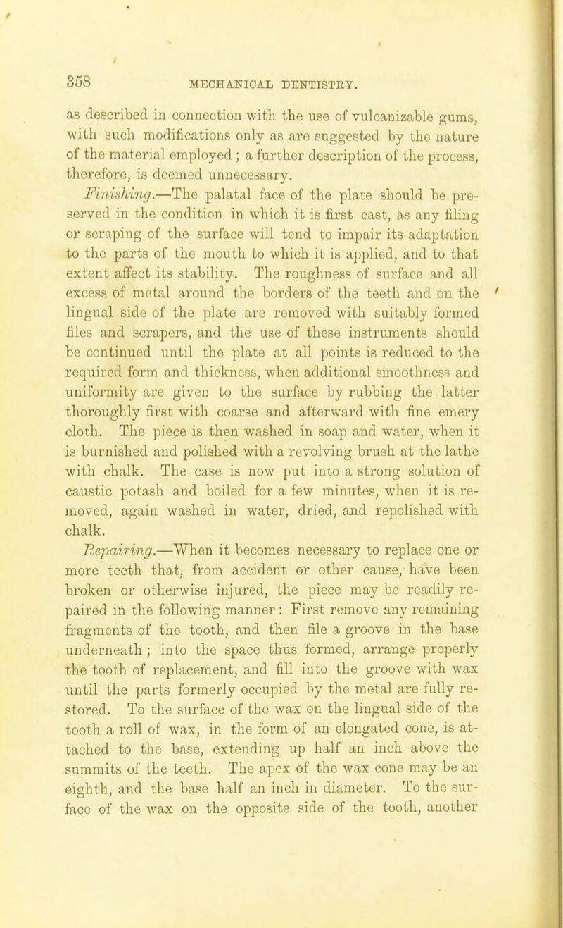 as described in connection with the use of vulcanizable gums, with such modifications only as are suggested by the nature of the material employed; a further description of the process, therefore, is deemed unnecessary. Finishing.—The palatal face of the plate should be pre- served in the condition in which it is first cast, as any filing or scraping of the surface will tend to impair its adaptation to the parts of the mouth to which it is applied, and to that extent affect its stability. The roughness of surface and all excess of metal around the borders of the teeth and on the lingual side of the plate are removed with suitably formed files and scrapers, and the use of these instruments should be continued until the plate at all points is reduced to the required form and thickness, when additional smoothness and uniformity are given to the surface by rubbing the latter thoroughly first with coarse and afterward with fine emery cloth. The piece is then washed in soap and water, when it is burnished and polished with a revolving brush at the lathe with chalk. The case is now put into a strong solution of caustic potash and boiled for a few minutes, when it is re- moved, again washed in water, dried, and repolished with chalk. Repairing.—When it becomes necessary to replace one or more teeth that, from accident or other cause, have been broken or otherwise injured, the piece may be readily re- paired in the following manner : First remove any remaining fragments of the tooth, and then file a groove in the base underneath; into the space thus formed, arrange properly the tooth of replacement, and fill into the groove with wax until the parts formerly occupied by the metal are fully re- stored. To the surface of the wax on the lingual side of the tooth a roll of wax, in the form of an elongated cone, is at- tached to the base, extending up half an inch above the summits of the teeth. The apex of the wax cone may be an eighth, and the base half an inch in diameter. To the sur- face of the wax on the opposite side of the tooth, another