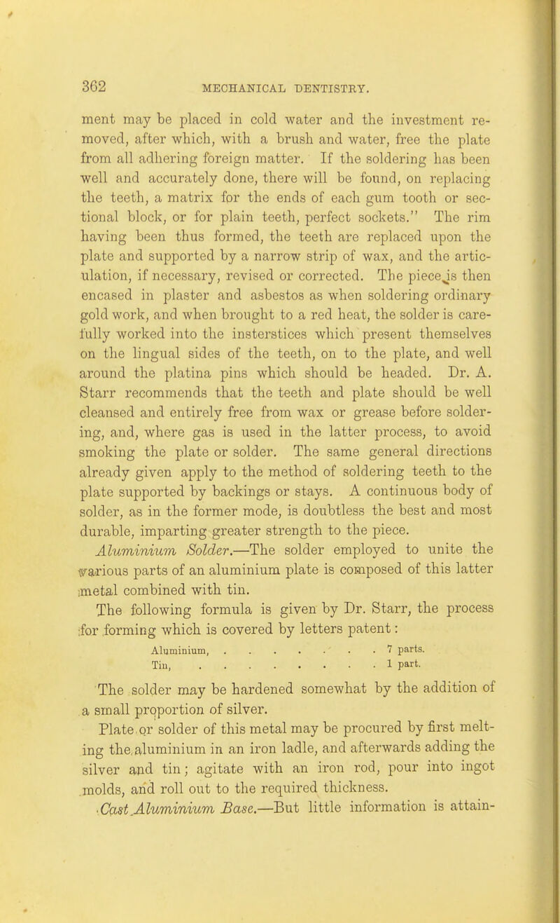 ment may be placed in cold water and the investment re- moved, after which, with a brush and water, free the plate from all adhering foreign matter. If the soldering has been well and accurately done, there will be found, on replacing the teeth, a matrix for the ends of each gum tooth or sec- tional block, or for plain teeth, perfect sockets. The rim having been thus formed, the teeth are replaced upon the plate and supported by a narrow strip of wax, and the artic- ulation, if necessary, revised or corrected. The piece^is then encased in plaster and asbestos as when soldering ordinary gold work, and when brought to a red heat, the solder is care- fully worked into the insterstices which present themselves on the lingual sides of the teeth, on to the plate, and well around the platina pins which should be headed. Dr. A. Starr recommends that the teeth and plate should be well cleansed and entirely free from wax or grease before solder- ing, and, where gas is used in the latter process, to avoid smoking the plate or solder. The same general directions already given apply to the method of soldering teeth to the plate supported by backings or stays. A continuous body of solder, as in the former mode, is doubtless the best and most durable, imparting greater strength to the piece. Aluminium Solder.—The solder employed to unite the warious parts of an aluminium plate is composed of this latter imetal combined with tin. The following formula is given by Dr. Starr, the process ;for .forming which is covered by letters patent: Aluminium, .7 parts. Tin, 1 part. The solder may be hardened somewhat by the addition of a small prqportion of silver. Plate, qr solder of this metal may be procured by first melt- ing the, aluminium in an iron ladle, and afterwards adding the silver and tin; agitate with an iron rod, pour into ingot .molds, arid roll out to the required thickness. ■ Cast.Aluminium Base.—But little information is attain-