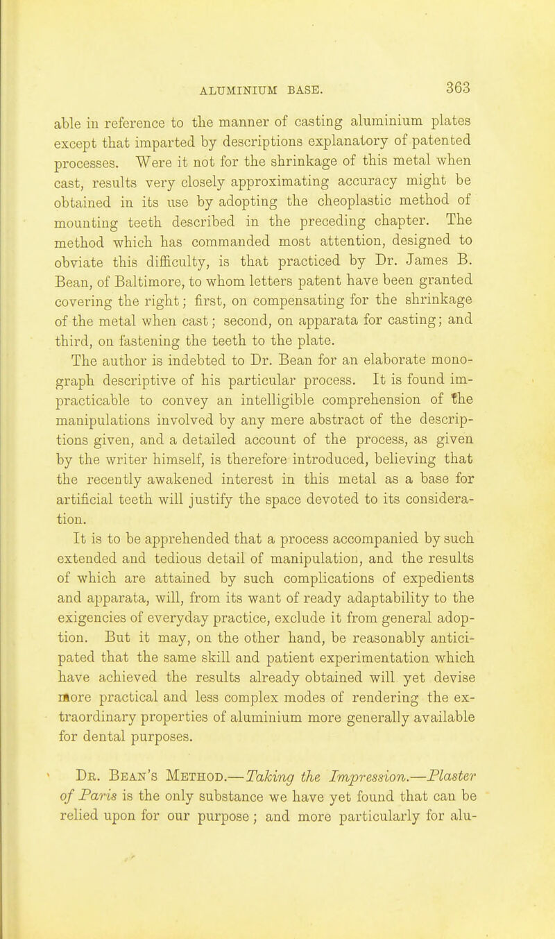 able in reference to the manner of casting aluminium plates except that imparted by descriptions explanatory of patented processes. Were it not for the shrinkage of this metal when cast, results very closely approximating accuracy might be obtained in its use by adopting the cheoplastic method of mounting teeth described in the preceding chapter. The method which has commanded most attention, designed to obviate this difficulty, is that practiced by Dr. James B. Bean, of Baltimore, to whom letters patent have been granted covering the right; first, on compensating for the shrinkage of the metal when cast; second, on apparata for casting; and third, on fastening the teeth to the plate. The author is indebted to Dr. Bean for an elaborate mono- graph descriptive of his particular process. It is found im- practicable to convey an intelligible comprehension of the manipulations involved by any mere abstract of the descrip- tions given, and a detailed account of the process, as given by the writer himself, is therefore introduced, believing that the recently awakened interest in this metal as a base for artificial teeth will justify the space devoted to its considera- tion. It is to be apprehended that a process accompanied by such extended and tedious detail of manipulation, and the results of which are attained by such complications of expedients and apparata, will, from its want of ready adaptability to the exigencies of everyday practice, exclude it from general adop- tion. But it may, on the other hand, be reasonably antici- pated that the same skill and patient experimentation which have achieved the results already obtained will yet devise rftore practical and less complex modes of rendering the ex- traordinary properties of aluminium more generally available for dental purposes. Dr. Bean's Method.—Taking the Impression.—Piaster of Paris is the only substance we have yet found that can be relied upon for our purpose ; and more particularly for alu-