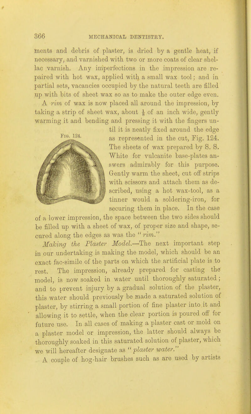 merits and debris of plaster, is dried by a gentle heat, if necessary, and varnished with two or more coats of clear shel- lac varnish. Any iniperfections in the impression are re- paired with hot wax, applied with a small wax tool; and in partial sets, vacancies occupied by the natural teeth are filled up with bits of sheet wax so as to make the outer edge even. A rim of wax is now placed all around the impression, by taking a strip of sheet wax, about \ of an inch wide, gently warming it and bending and pressing it with the fingers un- til it is neatly fixed around the edge Fig. 124. represented in the cut. Fig. 124. The sheets of wax prepared by S. S. White for vulcanite base-plates an- swers admirably for this purpose. Gently warm the sheet, cut off strips with scissors and attach them as de- scribed, using a hot wax-tool, as a tinner would a soldering-iron, for securing them in place. In the case of a lower impression, the space between the two sides should be filled up with a sheet of wax, of proper size and shape, se- cured along the edges as was the  rim. Making the Plaster Model.—The next important step in our undertaking is making the model, which should be an exact fac-simile of the parts on which the artificial plate is to rest. The impression, already prepared for casting the model, is now soaked in water until thoroughly saturated; and to prevent injury by a gradual solution of the plaster, this water should previously be made a saturated solution of plaster, by stirring a small portion of fine plaster into it and allowing it to settle, when the clear portion is poured off for future use. In all cases of making a plaster cast or mold on a plaster model or impression, the latter should always be thoroughly soaked in this saturated solution of plaster, which we will hereafter designate as  plaster water. A couple of hog-hair brushes such as are used by artists