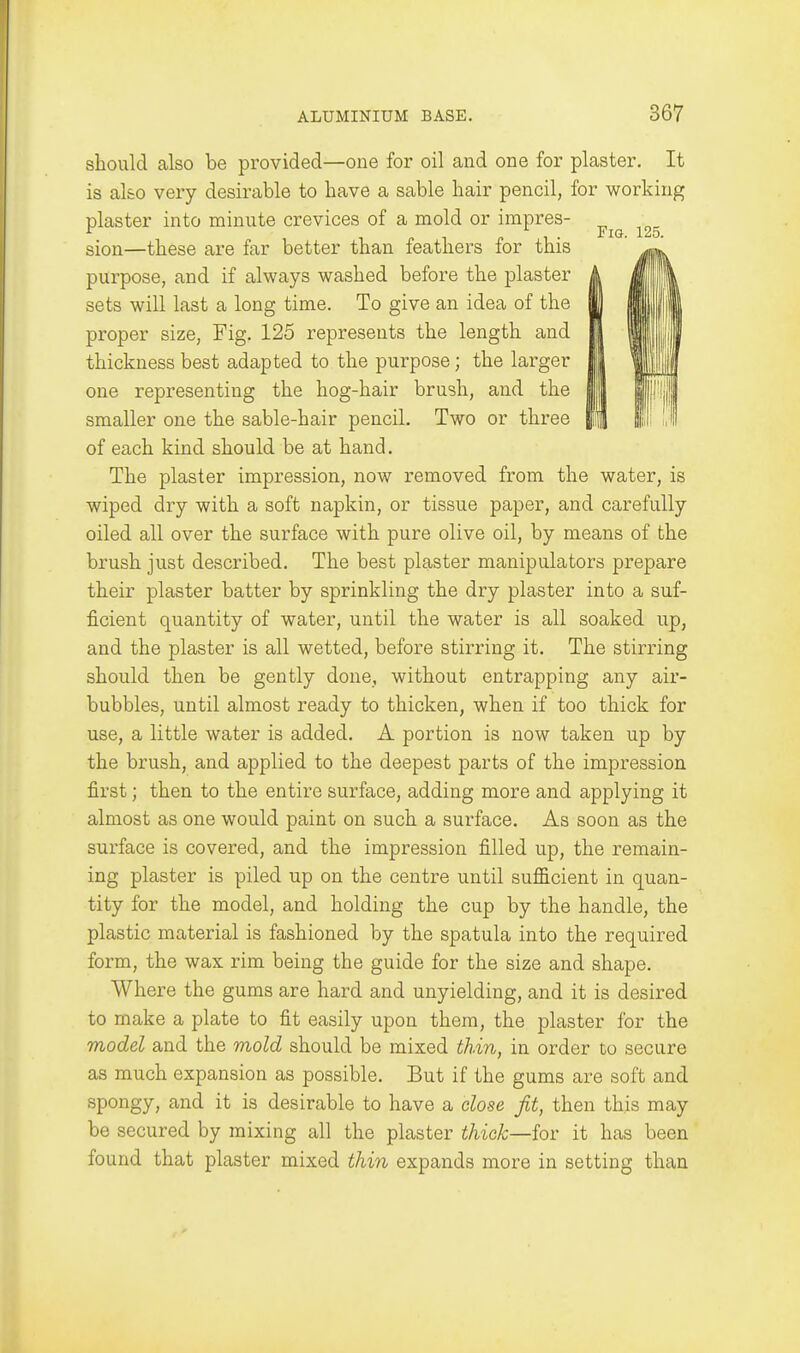 should also be provided—one for oil and one for plaster. It is also very desirable to have a sable hair pencil, for working plaster into minute crevices of a mold or impres- sion—these are far better than feathers for this purpose, and if always washed before the plaster sets will last a long time. To give an idea of the proper size, Fig. 125 represents the length and thickness best adapted to the purpose; the larger one representing the hog-hair brush, and the smaller one the sable-hair pencil. Two or three of each kind should be at hand. The plaster impression, now removed from the water, is wiped dry with a soft napkin, or tissue paper, and carefully oiled all over the surface with pure olive oil, by means of the brush just described. The best plaster manipulators prepare their plaster batter by sprinkling the dry plaster into a suf- ficient quantity of water, until the water is all soaked up, and the plaster is all wetted, before stirring it. The stirring should then be gently done, without entrapping any air- bubbles, until almost ready to thicken, when if too thick for use, a little water is added. A portion is now taken up by the brush, and applied to the deepest parts of the impression first; then to the entire surface, adding more and applying it almost as one would paint on such a surface. As soon as the surface is covered, and the impression filled up, the remain- ing plaster is piled up on the centre until sufficient in quan- tity for the model, and holding the cup by the handle, the plastic material is fashioned by the spatula into the required form, the wax rim being the guide for the size and shape. Where the gums are hard and unyielding, and it is desired to make a plate to fit easily upon them, the plaster for the model and the mold should be mixed thin, in order to secure as much expansion as possible. But if the gums are soft and spongy, and it is desirable to have a dose fit, then this may be secured by mixing all the plaster thiek—for it has been found that plaster mixed thin expands more in setting than