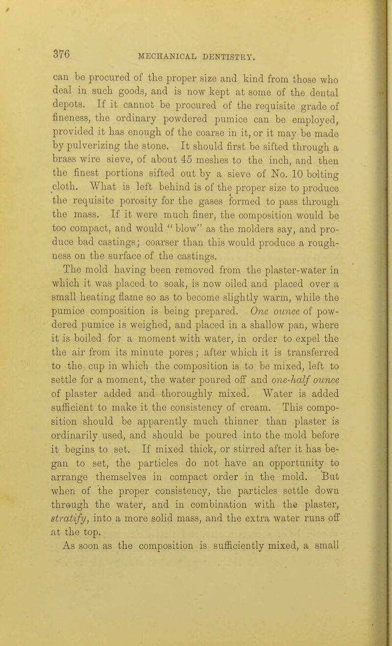 can be procured of the proper size and kind from those who deal in such goods, and is now kept at some of the dental depots. If it cannot be procured of the requisite grade of fineness, the ordinary powdered pumice can be employed, provided it has enough of the coarse in it, or it may be made by pulverizing the stone. It should first be sifted through a brass wire sieve, of about 45 meshes to the inch, and then the finest portions sifted out by a sieve of No. 10 bolting cloth. What is left behind is of the proper size to produce the requisite porosity for the gases formed to pass through the mass. If it were much finer, the composition would be too compact, and would  blow as the molders say, and pro- duce bad castings; coarser than this would produce a rough- ness on the surface of the castings. The mold having been removed from the plaster-water in which it Avas placed to soak, is now oiled and placed over a small heating flame so as to become slightly warm, while the pumice composition is being prepared. One ounce of pow- dered pumice is weighed, and placed in a shallow pan, where it is boiled for a moment with water, in order to expel the the air from its minute pores; after which it is transferred to the cup in which the composition is to be mixed, left to settle for a moment, the water poured off and one-half ounce of plaster added and thoroughly mixed. Water is added sufiicient to make it the consistency of cream. This compo- sition should be apparently much thinner than plaster is ordinarily used, and should be poured into the mold before it begins to set. If mixed thick, or stirred after it has be- gan to set, the particles do not have an opportunity to arrange themselves in compact order in the mold, ^ut when of the proper consistency, the particles settle down through the water, and in combination with the plaster, stratify, into a more solid mass, and the extra water runs off at the top. As soon as the composition is sufficiently mixed, a small