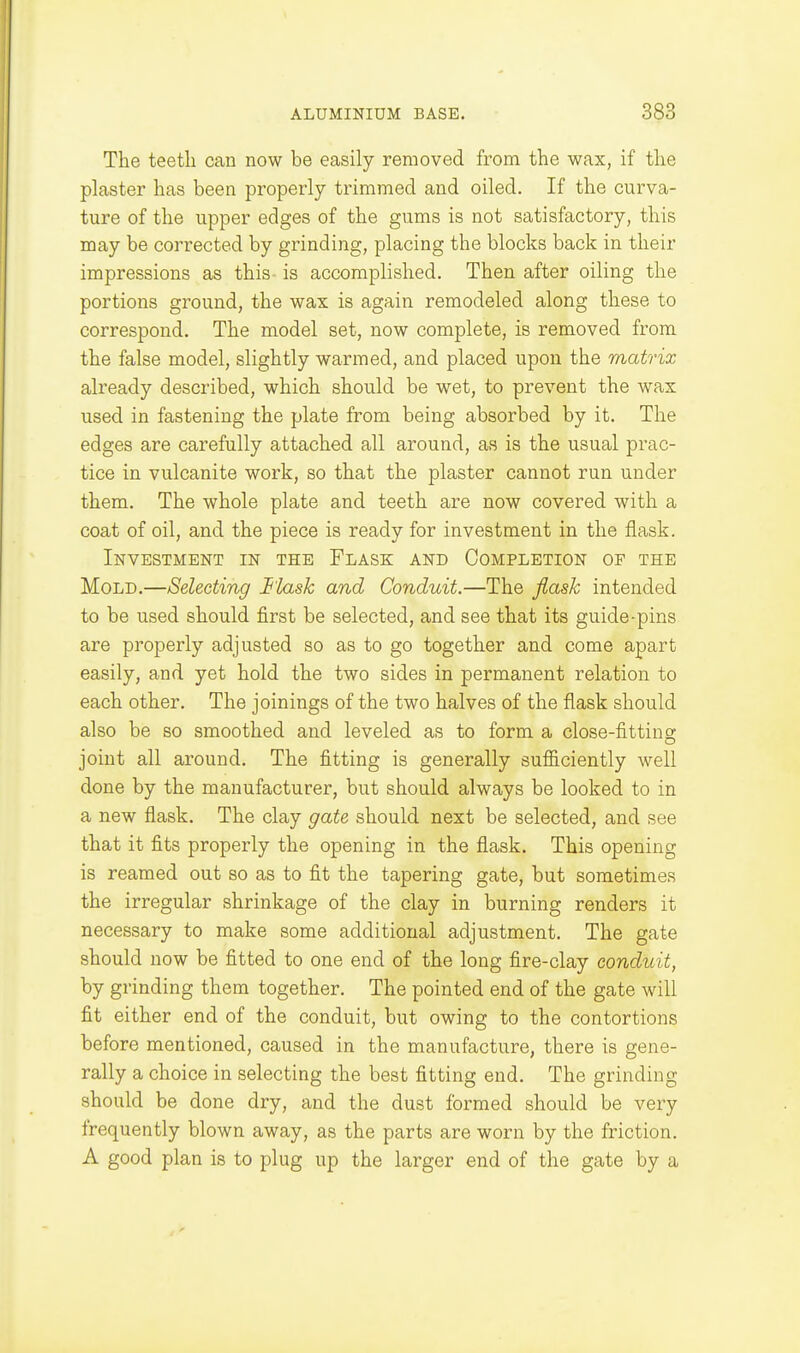 The teeth can now be easily removed from the wax, if the plaster has been properly trimmed and oiled. If the curva- ture of the upper edges of the gums is not satisfactory, this may be corrected by grinding, placing the blocks back in their impressions as this is accomplished. Then after oiling the portions ground, the wax is again remodeled along these to correspond. The model set, now complete, is removed from the false model, slightly warmed, and placed upon the matrix already described, which should be wet, to prevent the wax used in fastening the plate from being absorbed by it. The edges are carefully attached all around, as is the usual prac- tice in vulcanite work, so that the plaster cannot run under them. The whole plate and teeth are now covered with a coat of oil, and the piece is ready for investment in the flask. Investment in the Flask and Completion of the Mold.—Selecting Fl/xsk and Conduit.—The flask intended to be used should first be selected, and see that its guide-pins are properly adjusted so as to go together and come apart easily, and yet hold the two sides in permanent relation to each other. The joinings of the two halves of the flask should also be so smoothed and leveled as to form a close-fitting joint all around. The fitting is generally sufficiently well done by the manufacturer, but should always be looked to in a new flask. The clay gate should next be selected, and see that it fits properly the opening in the flask. This opening is reamed out so as to fit the tapering gate, but sometimes the irregular shrinkage of the clay in burning renders it necessary to make some additional adjustment. The gate should now be fitted to one end of the long fire-clay conduit, by grinding them together. The pointed end of the gate will fit either end of the conduit, but owing to the contortions before mentioned, caused in the manufacture, there is gene- rally a choice in selecting the best fitting end. The grinding should be done dry, and the dust formed should be very frequently blown away, as the parts are worn by the friction. A good plan is to plug up the larger end of the gate by a