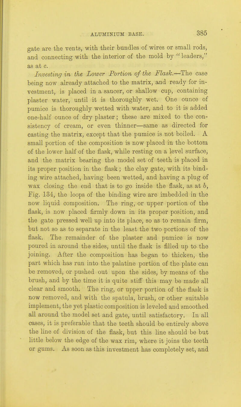 386 gate are the vents, with their bundles of wires or small rods, and connecting with the interior of the mold by  leaders, as at c. Investing in the Lower Portion of the Flask.—The case being now already attached to the matrix, and ready for in- vestment, is placed in a saucer, or shallow cup, containing plaster water, until it is thoroughly wet. One ounce of pumice is thoroughly wetted with water, and to it is added one-half ounce of dry plaster; these are mixed to the con- sistency of cream, or even thinner—same as directed for casting the matrix, except that the pumice is not boiled. A small portion of the composition is now placed in the bottom of the lower half of the flask, while resting on a level surface, and the matrix bearing the model set of teeth is placed in its proper position in the flask; the clay gate, with its bind- ing wire attached, having been wetted, and having a plug of wax closing the end that is to go inside the flask, as at b, Fig. 134, the loops of the binding wire are imbedded in the now liquid composition. The ring, or upper portion of the flask, is now placed firmly down in its proper position, and the gate pressed well up into its place, so as to remain firm, but not so as to separate in the least the two portions of the flask. The remainder of the plaster and pumice is now poured in around the sides, until the flask is filled up to the joining. After the composition has began to thicken, the part which has run into the palatine portion of the plate can be removed, or pushed out upon the sides, by means of the brush, and by the time it is quite stiff this may be made all clear and smooth. The ring, or upper portion of the flask is now removed, and with the spatula, brush, or other suitable implement, the yet plastic composition is leveled and smoothed all around the model set and gate, until satisfactory. In all cases, it is preferable that the teeth should be entirely above the line of division of the flask, but this line should be but little below the edge of the wax rim, where it joins the teeth or gums. As soon as this investment has completely set, and