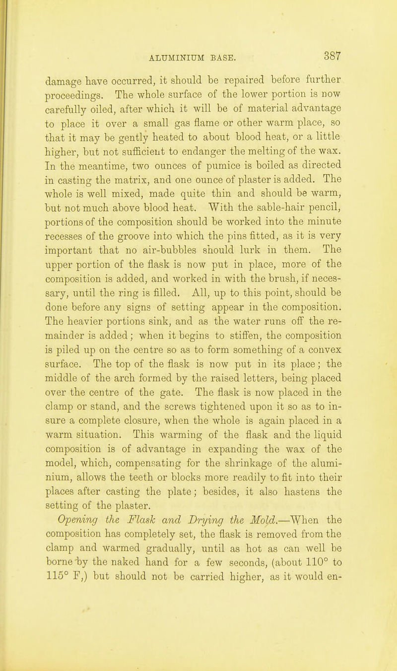 damage have occurred, it should be repaired before further proceedings. The whole surface of the lower portion is now carefully oiled, after which it will be of material advantage to place it over a small gas flame or other warm place, so that it may be gently heated to about blood heat, or a little higher, but not sufficient to endanger the melting of the wax. In the meantime, two ounces of pumice is boiled as directed in casting the matrix, and one ounce of plaster is added. The whole is well mixed, made quite thin and should be warm, but not much above blood heat. With the sable-hair pencil, portions of the composition should be worked into the minute recesses of the groove into which the pins fitted, as it is very important that no air-bubbles should lurk in them. The upper portion of the flask is now put in place, more of the composition is added, and worked in with the brush, if neces- sary, until the ring is filled. All, up to this point, should be done before any signs of setting appear in the composition. The heavier portions sink, and as the water runs off the re- mainder is added; when it begins to stifi'en, the composition is piled up on the centre so as to form something of a convex surface. The top of the flask is now put in its place; the middle of the arch formed by the raised letters, being placed over the centre of the gate. The flask is now placed in the clamp or stand, and the screws tightened upon it so as to in- sure a complete closure, when the whole is again placed in a warm situation. This warming of the flask and the liquid composition is of advantage in expanding the wax of the model, which, compensating for the shrinkage of the alumi- nium, allows the teeth or blocks more readily to fit into their places after casting the plate; besides, it also hastens the setting of the plaster. Opening the Flask and Drying the Mold.—When the composition has completely set, the flask is removed from the clamp and warmed gradually, until as hot as can well be borne'by the naked hand for a few seconds, (about 110° to 115° F,) but should not be carried higher, as it would en-