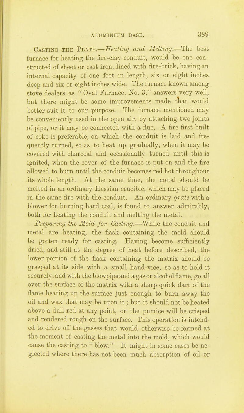 Casting the Plate.—Heating and Ifelting.—The best furnace for heating the fire-clay conduit, would be one con- structed of sheet or cast iron, lined with fire-brick, having an internal capacity of one foot in length, six or eight inches deep and six or eight inches wide. The furnace known among stove dealers as  Oval Furnace, No. 3, answers very well, but there might be some improvements made tliat would better suit it to our purpose. The furnace mentioned may be conveniently used in the open air, by attaching two joints of pipe, or it may be connected with a flue. A fire first built of coke is preferable, on which the conduit is laid and fre- quently turned, so as to heat up gradually, when it may be covered with charcoal and occasionally turned until this is ignited, when the cover of the furnace is put on and the fire allowed to burn until the conduit becomes red hot throughout its whole length. At the same time, the metal should be melted in an ordinary Hessian crucible, which may be placed in the same fire with the conduit. An ordinary grate with a blower for burning hard coal, is found to answer a.dmirably, both for heating the conduit and melting the metal. Preparing the Mold for Casting.—While the conduit and metal are heating, the flask containing the mold should be gotten ready for casting. Having become sufficiently dried, and still at the degree of heat before described, the lower portion of the flask containing the matrix should be grasped at its side with a small hand-vice, so as to hold it securely, and with the blowpipe and a gas or alcohol flame, go all over the surface of the matrix with a sharp quick dart of the flame heating up the surface just enough to burn away the oil and wax that may be upon it; but it should not be heated above a dull red at any point, or the pumice will be crisped and rendered rough on the surface. This operation is intend- ed to drive off the gasses that would otherwise be formed at the moment of casting the metal into the mold, which would cause the casting to  blow. It might in some cases be ne- glected where there has not been much absorption of oil or