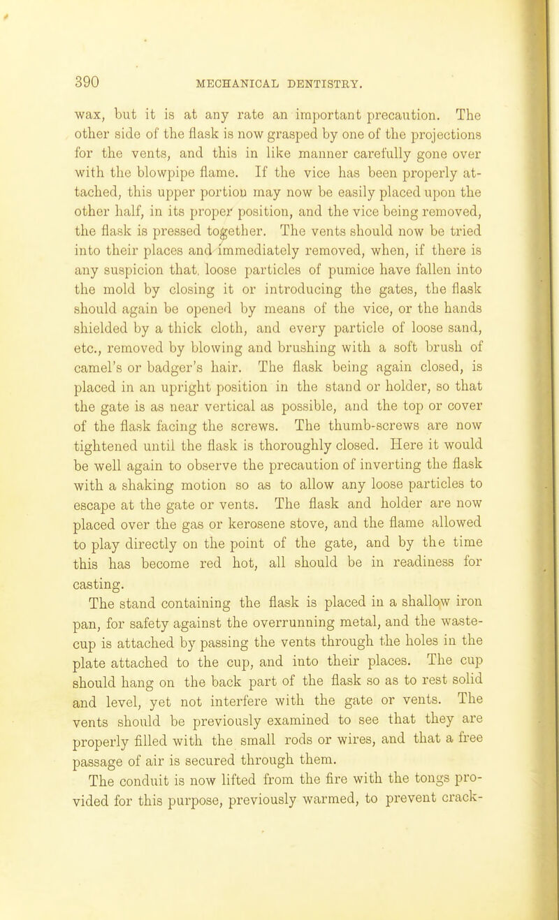 wax, but it is at any rate an important precaution. The other side of the flask is now grasped by one of the projections for the vents, and this in lil^e manner carefully gone over with the blowpipe flame. If the vice has been properly at- tached, this upper portion may now be easily placed upon the other half, in its proper position, and the vice being removed, the flask is pressed together. The vents should now be tried into their places and'immediately removed, when, if there is any suspicion that, loose particles of pumice have fallen into the mold by closing it or introducing the gates, the flask should again be opened by means of the vice, or the hands shielded by a thick cloth, and every particle of loose sand, etc., removed by blowing and brushing with a soft brush of camel's or badger's hair. The flask being again closed, is placed in an upright position in the stand or holder, so that the gate is as near vertical as possible, and the top or cover of the flask facing the screws. The thumb-screws are now tightened until the flask is thoroughly closed. Here it would be well again to observe the precaution of inverting the flask with a shaking motion so as to allow any loose particles to escape at the gate or vents. The flask and holder are now placed over the gas or kerosene stove, and the flame allowed to play directly on the point of the gate, and by the time this has become red hot, all should be in readiness for casting. The stand containing the flask is placed in a shallow iron pan, for safety against the overrunning metal, and the waste- cup is attached by passing the vents through the holes in the plate attached to the cup, and into their places. The cup should hang on the back part of the flask so as to rest solid and level, yet not interfere with the gate or vents. The vents should be previously examined to see that they are properly filled with the small rods or wires, and that a free passage of air is secured through them. The conduit is now lifted from the fire with the tongs pro- vided for this purpose, previously warmed, to prevent crack-