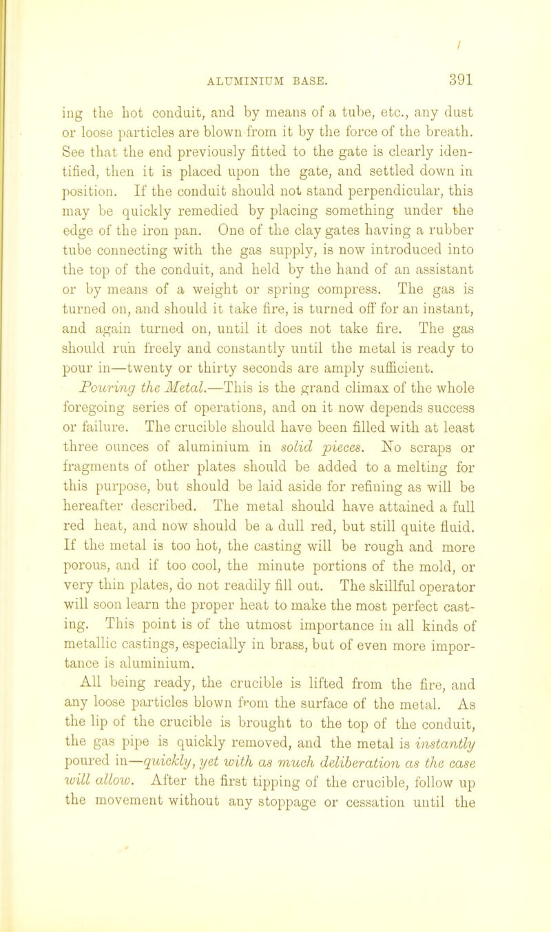 / ALUMINIUM BASE. 391 ing the hot conduit, and by means of a tube, etc., any dust or loose particles are blown from it by the force of the breath. See that the end previously fitted to the gate is clearly iden- tified, then it is placed upon the gate, and settled down in position. If the conduit should not stand perpendicular, this may be quickly remedied by placing something under the edge of the iron pan. One of the clay gates having a rubber tube connecting with the gas supply, is now introduced into the top of the conduit, and held by the hand of an assistant or by means of a weight or spring compress. The gas is turned on, and should it take fire, is turned off' for an instant, and again turned on, until it does not take fire. The gas should run freely and constantly until the metal is ready to pour in—twenty or thirty seconds are amply sufficient. Pouring the Metal.—This is the grand climax of the whole foregoing series of operations, and on it now depends success or failure. The crucible should have been filled with at least three ounces of aluminium in solid pieces. No scraps or fragments of other plates should be added to a melting for this purpose, but should be laid aside for refining as will be hereafter described. The metal should have attained a full red heat, and now should be a dull red, but still quite fluid. If the metal is too hot, the casting will be rough and more porous, and if too cool, the minute portions of the mold, or very thin plates, do not readily fill out. The skillful operator will soon learn the proper heat to make the most perfect cast- ing. This point is of the utmost importance iu all kinds of metallic castings, especially in brass, but of even more impor- tance is aluminium. All being ready, the crucible is lifted from the fire, and any loose particles blown from the surface of the metal. As the lip of the crucible is brought to the top of the conduit, the gas pipe is quickly removed, and the metal is instantly poured iw—quickly, yet with as much deliberation as the case will alloiv. After the first tipping of the crucible, follow up the movement without any stoppage or cessation until the