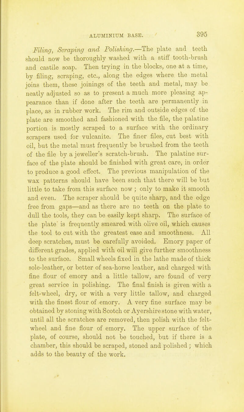 Filing, Scraping and Polishing.—The plate and teeth should now be thoroughly washed with a stiff tooth-brush and castile soap. Then trying in the blocks, one at a time, by filing, scraping, etc., along the edges where the metal joins them, these joinings of the teeth and metal, may be neatly adjusted so as to present a much more pleasing ap- pearance than if done after the teeth are permanently in place, as in rubber work. The rim and outside edges of the plate are smoothed and fashioned with the file, the palatine portion is mostly scraped to a surface with the ordinary scrapers used for vulcanite. The finer files, cut best with oil, but the metal must frequently be brushed from the teeth of the file by a jeweller's scratch-brush. The palatine sur- face of the plate should be finished with great care, in order to produce a good effect. The previous manipulation of the wax patterns should have been such that there will be but little to take from this surface now ; only to make it smooth and even. The scraper should be quite sharp, and the edge free from gaps—and as there are no teeth on the plate to dull the tools, they can be easily kept sharp. The surface of the plate' is frequently smeared with olive oil, which causes the tool to cut with the greatest ease and smoothness. All deep scratches, must be carefully avoided, Emory paper of different grades, applied with oil will give further smoothness to the surface. Small wheels fixed in the lathe made of thick sole-leather, or better of sea-horse leather, and charged with fine flour of emory and a little tallow, are found of very great service in polishing. The final finish is given with a felt-wheel, dry, or with a very little tallow, and charged with the finest flour of emory. A very fine surface may be obtained by stoning with Scotch or Ayershire stone with water, until all the scratches are removed, then polish with the felt- wheel and fine flour of emory. The upper surface of the plate, of course, should not be touched, but if there is a chamber, this should be scraped, stoned and polished ; which adds to the beauty of the work.