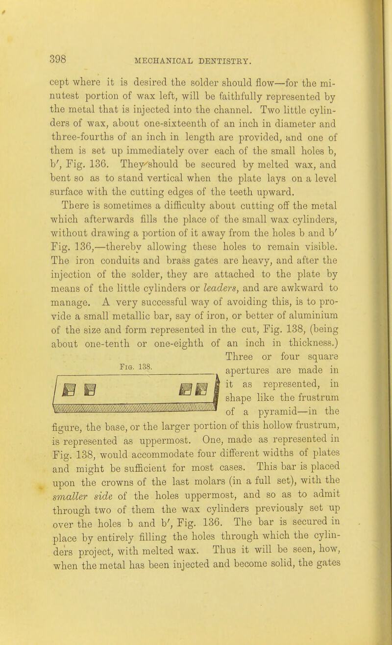 cept wliere it is desired the solder should flow—for the mi- nutest portion of wax left, will be faithfully represented by the metal that is injected into the channel. Two little cylin- ders of wax, about one-sixteenth of an inch in diameter and three-fourths of an inch in length are provided, and one of them is set up immediately over each of the small holes b, b'. Fig. 136. They^should be secured by melted wax, and bent so as to stand vertical when the plate lays on a level surface with the cutting edges of the teeth upward. There is sometimes a difficulty about cutting off the metal which afterwards fills the place of the small wax cylinders, without drawing a portion of it away from the holes b and b' Fig. 136,—thereby allowing these holes to remain visible. The iron conduits and brass gates are heavy, and after the injection of the solder, they are attached to the plate by means of the little cylinders or leaders, and are awkward to manage. A very successful way of avoiding this, is to pro- vide a small metallic bar, say of iron, or better of aluminium of the size and form represented in the cut, Fig. 138, (being about one-tenth or one-eighth of an inch in thickness.) Three or four square apertures are made in it as represented, in shape like the frustrum Fig. 138. Vm\Mm^^Mm\\\^^^^^^^^^^^ of a pyramid—in the figure, the base, or the larger portion of this hollow frustrum, is represented as uppermost. One, made as represented in Fig. 138, would accommodate four different widths of plates and might be sufficient for most cases. This bar is placed upon the crowns of the last molars (in a full set), with the smaller side of the holes uppermost, and so as to admit through two of them the wax cylinders previously set up over the holes b and b'. Fig. 136, The bar is secured in place by entirely filling the holes through which the cylin- ders project, with melted wax. Thus it will be seen, how, when the metal has been injected and become solid, the gates