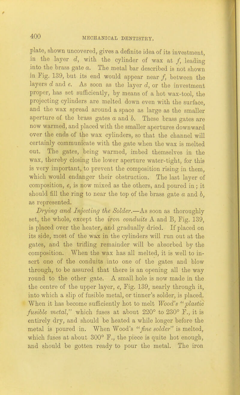 plate, shown uncovered, gives a definite idea of its investment, in the layer d, with the cylinder of wax at /, leading into the brass gate a. The metal bar described is not shown in Fig. 139, but its end would appear near /, between the layers d and e. As soon as the layer d, or the investment proper, has set sufficiently, by means of a hot wax-tool, the projecting cylinders are melted down even with the surface, and the wax spread around a space as large as the smaller aperture of the brass gates a and h. These brass gates are now warmed, and placed with the smaller apertures downward over the ends of the wax cylinders, so that the channel will certainly communicate with the gate when the wax is melted out. The gates, being warmed, imbed themselves in the wax, thereby closing the lower aperture water-tight, for this is very important, to prevent the composition rising in them, which would endanger their obstruction. The last layer of composition, e, is now mixed as the others, and poured in; it should fill the ring to near the top of the brass gate a and h, as represented. Drying and Injecting the Solder,—As soon as thoroughly set, the whole, except the iron conduits A and B, Fig. 139, is placed over the heater, and gradually dried. If placed on its side, most of the wax in the cylinders will run out at the gates, and the trifling remainder will be absorbed by the composition. When the wax has all melted, it is well to in- sert one of the conduits into one of the gates and blow through, to be assured that there is an opening all the way round to the other gate. A small hole is now made in the the centre of the upper layer, e. Fig. 139, nearly through it, into which a slip of fusible metal, or tinner's solder, is placed. When it has become sufficiently hot to melt Wood's plastic fusible metal, which fuses at about 220° to 230° F., it is entirely dry, and should be heated a while longer before the metal is poured in. When Wood's fine solder is melted, which fuses at about 300° F., the piece is quite hot enough, and should be gotten ready to pour the metal. The iron