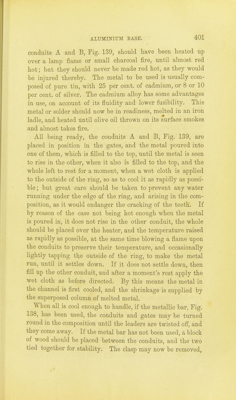 conduits A and B, Fig. 139, should have been heated up over a lamp flame or small charcoal fire, until almost red hot; but they should never be made red hot, as they would be injured thereby. The metal to be used is usually com- posed of pure tin, with 25 per cent, of cadmium, or 8 or 10 per cent, of silver. The cadmium alloy has some advantages in use, on account of its fluidity and lower fusibility. This metal or solder should now be in readiness, melted in an iron ladle, and heated until olive oil thrown on its surface smokes and almost takes fire. All being ready, the conduits A and B, Fig. 139, are placed in position in the gates, and the metal poured into one of them, which is filled to the top, until the metal is seen to rise in the other, when it also is filled to the top, and the whole left to rest for a moment, when a wet cloth is applied to the outside of the ring, so as to cool it as rapidly as possi- ble ; but great care should be taken to prevent any water running under the edge of the ring, and arising in the com- position, as it would endanger the cracking of the teeth. If by reason of the case not being hot enough when the metal is poured in, it does not rise in the other conduit, the whole should be placed over the heater, and the temperature raised as rapidly as possible, at the same time blowing a flame upon the conduits to preserve their temperature, and occasionally lightly tapping the outside of the ring, to make the metal run, until it settles down. If it does not settle down, then fill up the other conduit, and after a moment's rest apply the wet cloth as before directed. By this means the metal in the channel is first cooled, and the shrinkage is supplied by the superposed column of melted metal. When all is cool enough to handle, if the metallic bar. Fig. 138, has been used, the conduits and gates may be turned round in the composition until the leaders are twisted off', and they come away. If the metal bar has not been used, a block of wood should be placed between the conduits, and the two tied together for stability. The clasp may now be removed,