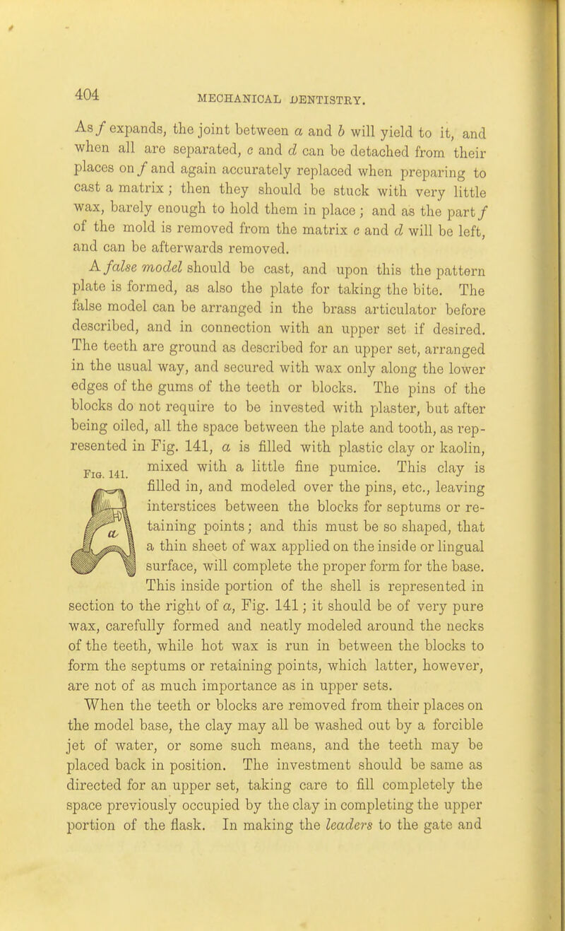 As/expands, the joint between a and h will yield to it, and when all are separated, e and d can be detached from their places on/and again accurately replaced when preparing to cast a matrix ; then they should be stuck with very little wax, barely enough to hold them in place; and as the part/ of the mold is removed from the matrix c and d will be left, and can be afterwards removed. A false model should be cast, and upon this the pattern plate is formed, as also the plate for taking the bite. The false model can be arranged in the brass articulator before described, and in connection with an upper set if desired. The teeth are ground as described for an upper set, arranged in the usual way, and secured with wax only along the lower edges of the gums of the teeth or blocks. The pins of the blocks do not require to be invested with plaster, bat after being oiled, all the space between the plate and tooth, as rep- resented in Fig. 141, a is filled with plastic clay or kaolin, mixed with a little fine pumice. This clay is filled in, and modeled over the pins, etc., leaving interstices between the blocks for septums or re- taining points; and this must be so shaped, that a thin sheet of wax applied on the inside or lingual surface, will complete the proper form for the base. This inside portion of the shell is represented in section to the right of a, Fig. 141; it should be of very pure wax, carefully formed and neatly modeled around the necks of the teeth, while hot wax is run in between the blocks to form the septums or retaining points, which latter, however, are not of as much importance as in upper sets. When the teeth or blocks are removed from their places on the model base, the clay may all be washed out by a forcible jet of water, or some such means, and the teeth may be placed back in position. The investment should be same as directed for an upper set, taking care to fill completely the space previously occupied by the clay in completing the upper portion of the flask. In making the leaders to the gate and