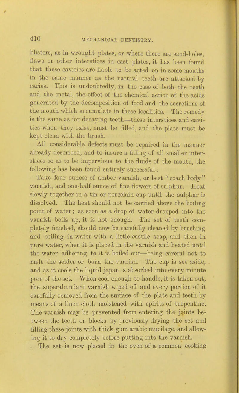 blisters, as in wrought plates, or where there are sand-holes, flaws or other interstices in cast plates, it has been found that these cavities are liable to be acted on in some mouths in the same manner as the natural teeth are attacked by caries. This is undoubtedly, in the case of both the teeth and the metal, the effect of the chemical action of the acids generated by the decomposition of food and the secretions of the mouth which accumulate in these localities. The remedy is the same as for decaying teeth—these interstices and cavi- ties when they exist, must be filled, and the plate must be kept clean with the brush. All considerable defects must be repaired in the manner already described, and to insure a filling of all smaller inter- stices so as to be impervious to the fluids of the mouth, the following has been found entirely successful: Take four ounces of amber varnish, or best coach body varnish, and one-half ounce of fine flowers of sulphur. Heat slowly together in a tin or porcelain cup until the sulphur is dissolved. The heat should not be carried above the boiling point of water; as soon as a drop of water dropped into the varnish boils up, it is hot enough. The set of teeth com- pletely finished, should now be carefully cleaned by brushing and boiling in water with a little castile soap, and then in pure water, when it is placed in the varnish and heated until the water adhering to it is boiled out—being careful not to melt the solder or burn the varnish. The cup is set aside, and as it cools the liquid japan is absorbed into every minute pore of the set. When cool enough to handle, it is taken out, the superabundant varnish wiped off and every portion of it carefully removed from the surface of the plate and teeth by means of a linen cloth moistened with spirits of turpentine. The varnish may be prevented from entering the joints be- tween the teeth or blocks by previously drying the set and filling these joints with thick gum arable mucilage, and allow- ing it to dry completely before putting into the varnish. The set is now placed in the oven of a common cooking
