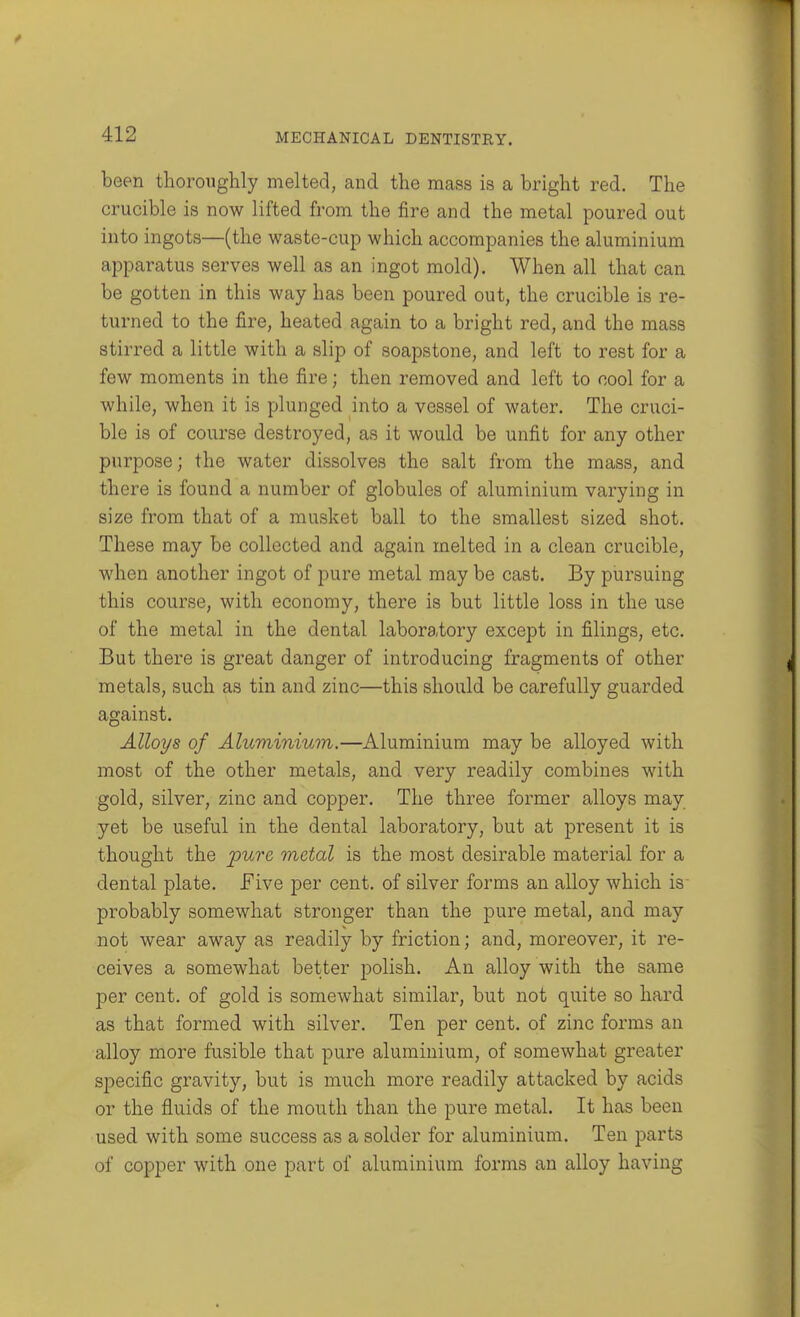 been thoroughly melted, and the mass is a bright red. The crucible is now lifted from the fire and the metal poured out into ingots—(the waste-cup which accompanies the aluminium apparatus serves well as an ingot mold). When all that can be gotten in this way has been poured out, the crucible is re- turned to the fire, heated again to a bright red, and the mass stirred a little with a slip of soapstone, and left to rest for a few moments in the fire; then removed and left to cool for a while, when it is plunged into a vessel of water. The cruci- ble is of course destroyed, as it would be unfit for any other purpose; the water dissolves the salt from the mass, and there is found a number of globules of aluminium varying in size from that of a musket ball to the smallest sized shot. These may be collected and again melted in a clean crucible, when another ingot of pure metal may be cast. By pursuing this course, with economy, there is but little loss in the use of the metal in the dental laboratory except in filings, etc. But there is great danger of introducing fragments of other metals, such as tin and zinc—this should be carefully guarded against. Alloys of Aluminium.—Aluminium may be alloyed with most of the other metals, and very readily combines with gold, silver, zinc and copper. The three former alloys may yet be useful in the dental laboratory, but at present it is thought the pure metal is the most desirable material for a dental plate. Five per cent, of silver forms an alloy which is probably somewhat stronger than the pure metal, and may not wear away as readily by friction; and, moreover, it re- ceives a somewhat better polish. An alloy with the same per cent, of gold is somewhat similar, but not quite so hard as that formed with silver. Ten per cent, of zinc forms an alloy more fusible that pure aluminium, of somewhat greater specific gravity, but is much more readily attacked by acids or the fluids of the mouth than the pure metal. It has been used with some success as a solder for aluminium. Ten parts of copper with one part of aluminium forms an alloy having