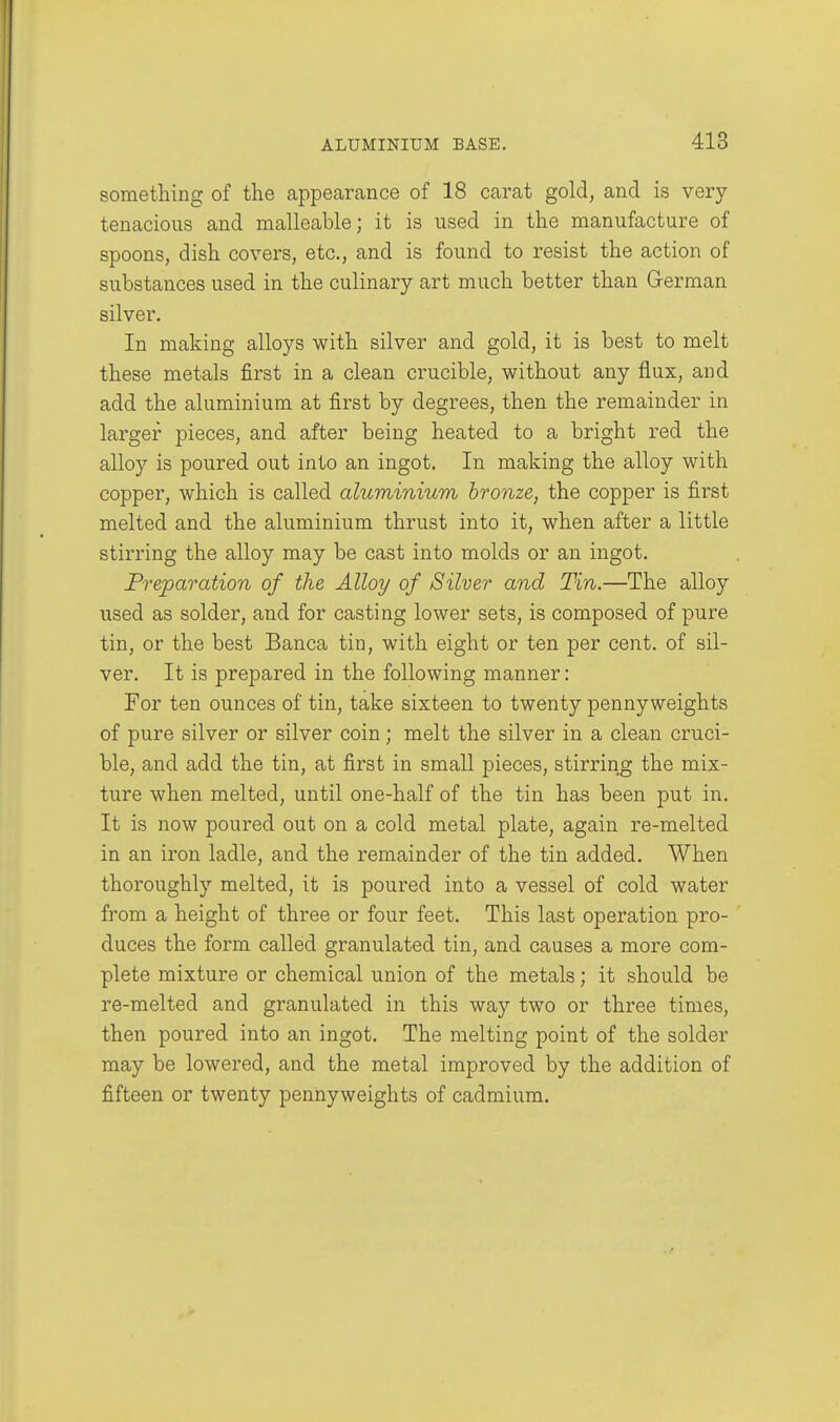 something of the appearance of 18 carat gold, and is very- tenacious and malleable; it is used in the manufacture of spoons, dish covers, etc., and is found to resist the action of substances used in the culinary art much better than Grerman silver. In making alloys with silver and gold, it is best to melt these metals first in a clean crucible, without any flux, and add the aluminium at first by degrees, then the remainder in larger pieces, and after being heated to a bright red the alloy is poured out into an ingot. In making the alloy with copper, which is called aluminium bronze, the copper is first melted and the aluminium thrust into it, when after a little stirring the alloy may be cast into molds or an ingot. Preparation of the Alloy of Silver and Tin.—The alloy used as solder, and for casting lower sets, is composed of pure tin, or the best Banca tin, with eight or ten per cent, of sil- ver. It is prepared in the following manner: For ten ounces of tin, take sixteen to twenty pennyweights of pure silver or silver coin; melt the silver in a clean cruci- ble, and add the tin, at first in small pieces, stirring the mix- ture when melted, until one-half of the tin has been put in. It is now poured out on a cold metal plate, again re-melted in an iron ladle, and the remainder of the tin added, When thoroughly melted, it is poured into a vessel of cold water from a height of three or four feet. This last operation pro- duces the form called granulated tin, and causes a more com- plete mixture or chemical union of the metals; it should be re-melted and granulated in this way two or three times, then poured into an ingot. The melting point of the solder may be lowered, and the metal improved by the addition of fifteen or twenty pennyweights of cadmium.