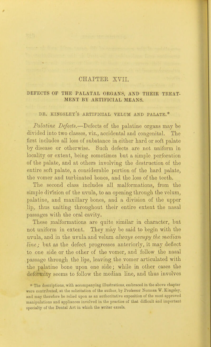 CHAPTEE XVII. DEFECTS OF THE PALATAL ORGANS, AND THEIR TREAT- MENT BY ARTIFICIAL MEANS. DR. KINGSLEY's artificial VELUM AND PALATE.* Palatine Defects.—Defects of the palatine organs may be divided into two classes, viz., accidental and congenital. The first includes all loss of substance in either hard or soft palate by disease or otherwise. Such defects are not uniform in locality or extent, being sometimes but a simple perforation of the palate, and at others involving the destruction of the entire soft palate, a considerable portion of the hard palate, the vomer and turbinated bones, and the loss of the teeth. The second class includes all malformations, from the simple division of the uvula, to an opening through the velum, palatine, and maxillary bones, and a division of the upper lip, thus uniting throughout their entire extent the nasal passages with the oral cavity. These malformations are quite similar in character, but not uniform in extent. They may be said to begin with the uvula, and in the uvula and velum always occupy the median line; but as the defect progresses anteriorly, it may deflect to one side or the other of the vomer, and follow the nasal passage through the lips, leaving the vomer articulated with the palatine bone upon one side; while in other cases the deformity seems to follow the median line, and thus involves * The descriptions, with accompanying illustrations, embraced in the above chapter were contributed, at the solicitation of the author, by Professor Norman W. Kingsley, and may therefore be relied upon as an authoritative exposition of the most approved manipulations and appliances involved in the practice of that difficult and important specialty of the Dental Art in which the writer excels.