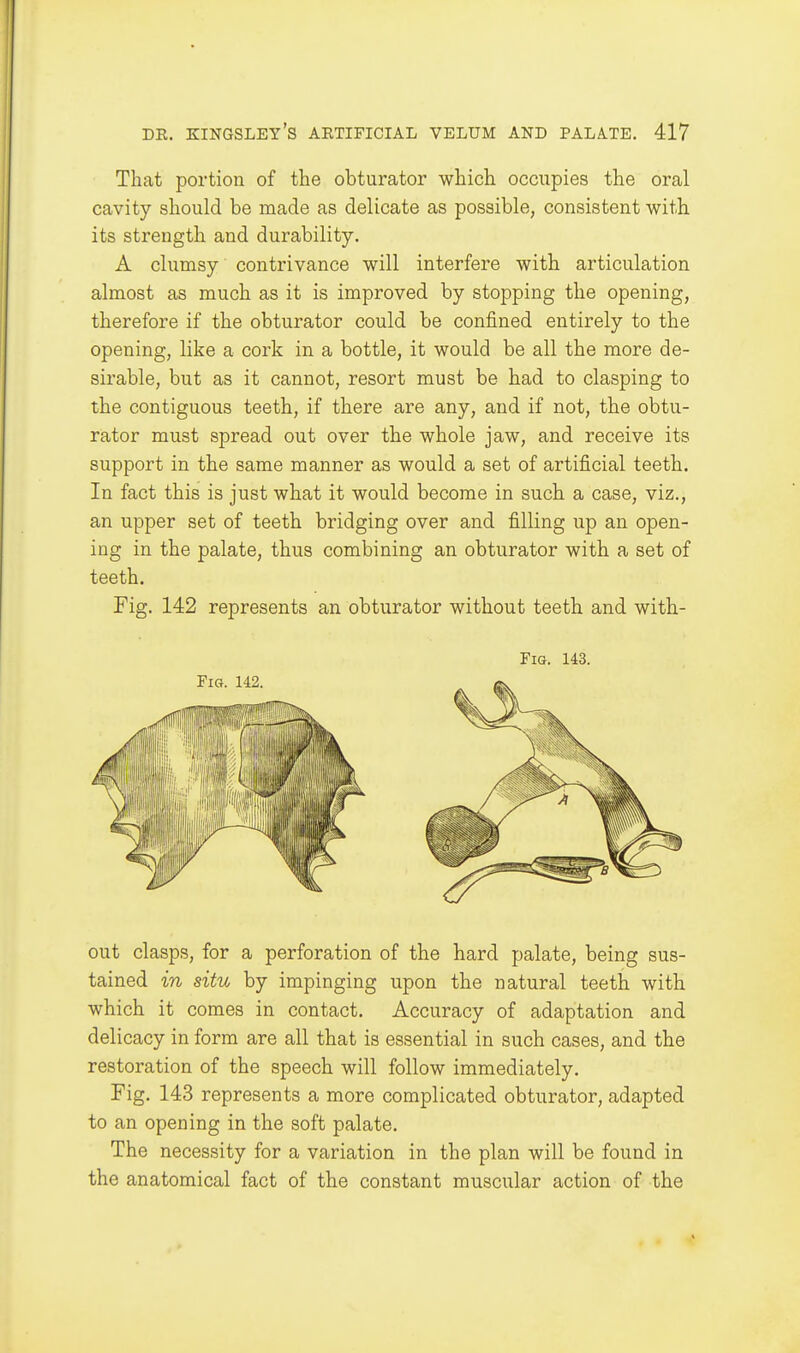 That portion of the obturator which occupies the oral cavity should be made as delicate as possible, consistent with its strength and durability. A clumsy contrivance will interfere with articulation almost as much as it is improved by stopping the opening, therefore if the obturator could be confined entirely to the opening, like a cork in a bottle, it would be all the more de- sirable, but as it cannot, resort must be had to clasping to the contiguous teeth, if there are any, and if not, the obtu- rator must spread out over the whole jaw, and receive its support in the same manner as would a set of artificial teeth. In fact this is just what it would become in such a case, viz., an upper set of teeth bridging over and filling up an open- ing in the palate, thus combining an obturator with a set of teeth. Fig. 142 represents an obturator without teeth and with- FiG. 143. out clasps, for a perforation of the hard palate, being sus- tained in situ by impinging upon the natural teeth with which it comes in contact. Accuracy of adaptation and delicacy in form are all that is essential in such cases, and the restoration of the speech will follow immediately. Fig. 143 represents a more complicated obturator, adapted to an opening in the soft palate. The necessity for a variation in the plan will be found in the anatomical fact of the constant muscular action of the