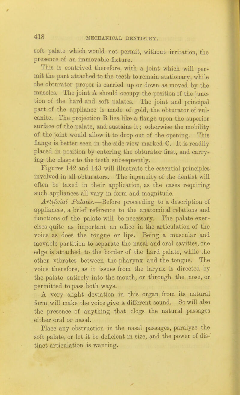 soft palate wliicli would not permit, without irritation, the presence of an immovable fixture. This is contrived therefore, with a joint which will per- mit the part attached to the teeth to remain stationary, while the obturator proper is carried up or down as moved by the muscles. The joint A should occupy the position of the junc- tion of the hard and soft palates. The joint and principal part of the appliance is made of gold, the obturator of vul- canite. The projection B lies like a flange upon the superior surface of the palate, and sustains it; otherwise the mobility of the joint would allow it to drop out of the opening. This flange is better seen in the side view marked C. It is readily placed in position by entering the obturator first, and carry- ing the clasps to the teeth subsequently. Figures 142 and 143 will illustrate the essential principles involved in all obturators. The ingenuity of the dentist will often be taxed in their application, as the cases requiring such appliances all vary in form and magnitude. Artificial Palates.—Before proceeding to a description of appliances, a brief reference to the anatomical relations and functions of the palate will be necessary. The palate exer- cises quite as important an office in the articulation of the voice as does the tongue or lips. Being a muscular and movable partition to separate the nasal and oral cavities, one edge is attached to the border of the hard palate, while the other vibrates between the pharynx and the tongue. The voice therefore, as it issues from the larynx is directed by the palate entirely into the mouth, or through the nose, or permitted to pass both ways. A very slight deviation in this organ from its natural form will make the voice give a different sound. So will also the presence of anything that clogs the natural passages either oral or nasal. Place any obstruction in the nasal passages, paralyze the soft palate, or let it be deficient in size, and the power of dis-' tiuct articulation is wanting.