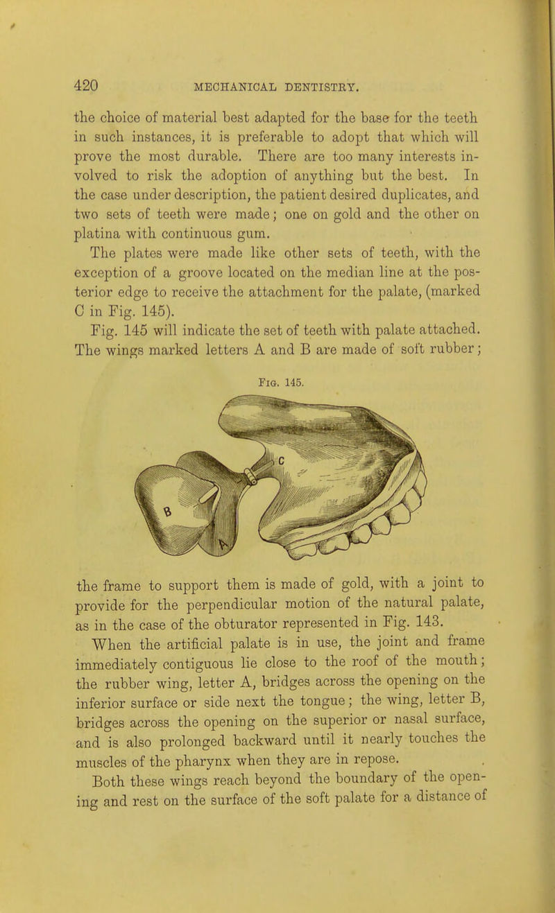 the choice of material best adapted for the base for the teeth in such instances, it is preferable to adopt that which will prove the most durable. There are too many interests in- volved to risk the adoption of anything but the best. In the case under description, the patient desired duplicates, and two sets of teeth were made; one on gold and the other on platina with continuous gum. The plates were made like other sets of teeth, with the exception of a groove located on the median line at the pos- terior edge to receive the attachment for the palate, (marked C in Fig. 145). Fig. 145 will indicate the set of teeth with palate attached. The wings marked letters A and B are made of soft rubber; Fig. 145. the frame to support them is made of gold, with a joint to provide for the perpendicular motion of the natural palate, as in the case of the obturator represented in Fig. 143. When the artificial palate is in use, the joint and frame immediately contiguous lie close to the roof of the mouth; the rubber wing, letter A, bridges across the opening on the inferior surface or side next the tongue; the wing, letter B, bridges across the opening on the superior or nasal surface, and is also prolonged backward until it nearly touches the muscles of the pharynx when they are in repose. Both these wings reach beyond the boundary of the open- ing and rest on the surface of the soft palate for a distance of