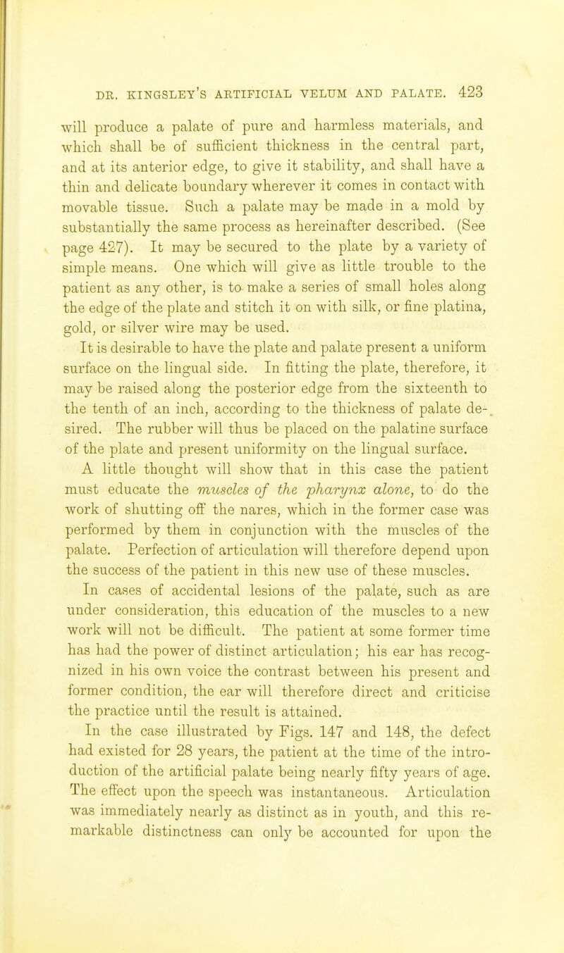 will produce a palate of pure and harmless materials, and which shall be of sufficient thickness in the central part, and at its anterior edge, to give it stability, and shall have a thin and delicate boundary wherever it comes in contact with movable tissue. Such a palate may be made in a mold by substantially the same process as hereinafter described. (See page 427). It may be secured to the plate by a variety of simple means. One which will give as little trouble to the patient as any other, is ta make a series of small holes along the edge of the plate and stitch it on with silk, or fine platina, gold, or silver wire may be used. It is desirable to have the plate and palate present a uniform surface on the lingual side. In fitting the plate, therefore, it may be raised along the posterior edge from the sixteenth to the tenth of an inch, according to the thickness of palate de-. sired. The rubber will thus be placed on the palatine surface of the plate and present uniformity on the lingual surface. A little thought will show that in this case the patient must educate the muscles of the 'pharynx alone, to do the work of shutting off the nares, which in the former case was performed by them in conjunction with the muscles of the palate. Perfection of articulation will therefore depend upon the success of the patient in this new use of these muscles. In cases of accidental lesions of the palate, such as are under consideration, this education of the muscles to a new work will not be difficult. The patient at some former time has had the power of distinct articulation; his ear has recog- nized in his own voice the contrast between his present and former condition, the ear will therefore direct and criticise the practice until the result is attained. In the case illustrated by Figs. 147 and 148, the defect had existed for 28 years, the patient at the time of the intro- duction of the artificial palate being nearly fifty years of age. The effect upon the speech was instantaneous. Articulation was immediately nearly as distinct as in youth, and this re- markable distinctness can onl}'- be accounted for upon the