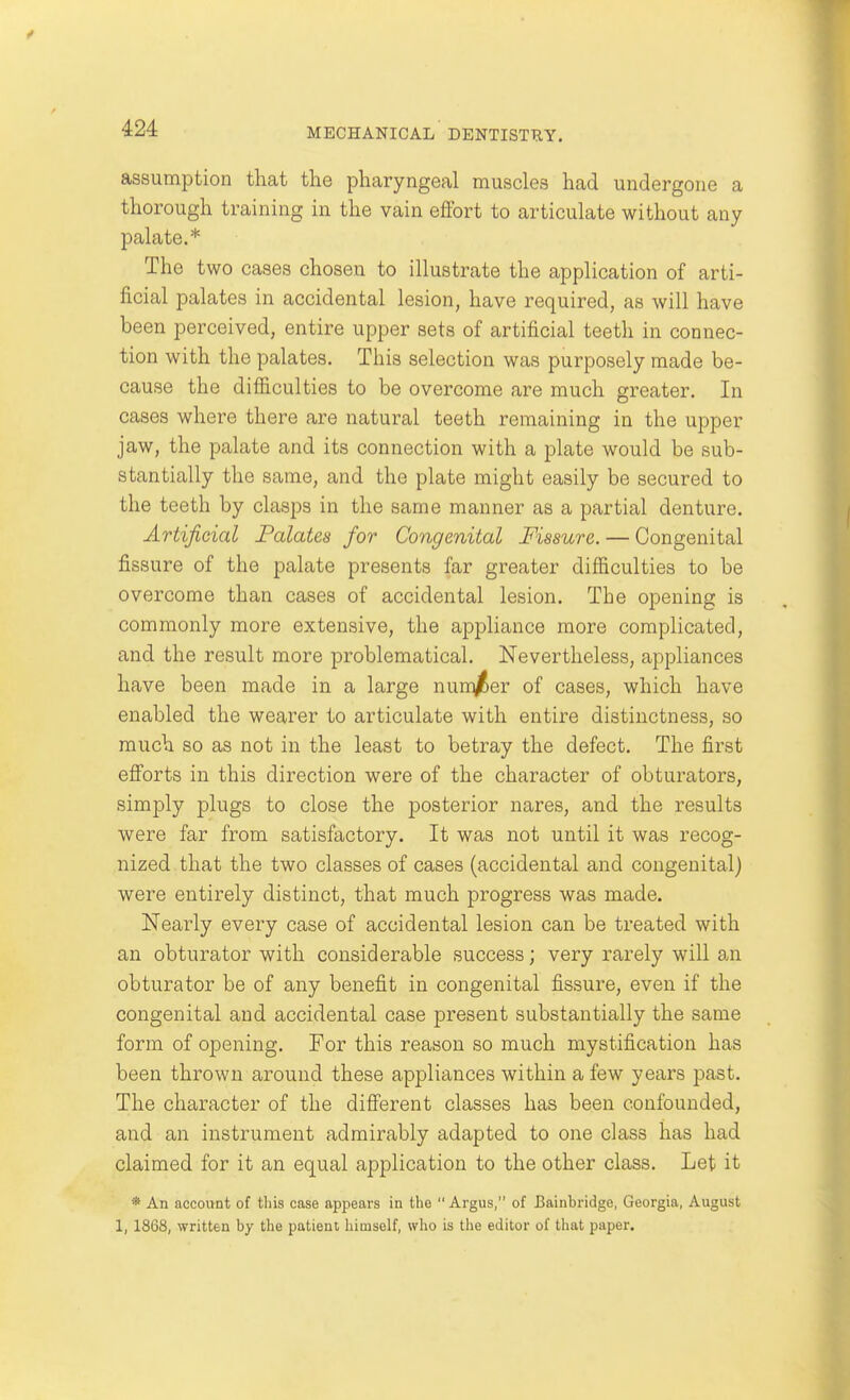 assumption that the pharyngeal muscles had undergone a thorough training in the vain effort to articulate without any palate.* The two cases chosen to illustrate the application of arti- ficial palates in accidental lesion, have required, as will have been perceived, entire upper sets of artificial teeth in connec- tion with the palates. This selection was purposely made be- cause the difficulties to be overcome are much greater. In cases where there are natural teeth remaining in the upper jaw, the palate and its connection with a plate would be sub- stantially the same, and the plate might easily be secured to the teeth by clasps in the same manner as a partial denture. Artificial Folates for Congenital Fissure. — Congenital fissure of the palate presents far greater difficulties to be overcome than cases of accidental lesion. The opening is commonly more extensive, the appliance more complicated, and the result more problematical. Nevertheless, appliances have been made in a large nun^er of cases, which have enabled the wearer to articulate with entire distinctness, so much so as not in the least to betray the defect. The first efforts in this direction were of the character of obturators, simply plugs to close the posterior nares, and the results were far from satisfactory. It was not until it was recog- nized that the two classes of cases (accidental and congenital) were entirely distinct, that much progress was made. Nearly every case of accidental lesion can be treated with an obturator with considerable success; very rarely will an obturator be of any benefit in congenital fissure, even if the congenital and accidental case present substantially the same form of opening. For this reason so much mystification has been thrown around these appliances within a few years past. The character of the different classes has been confounded, and an instrument admirably adapted to one class has had claimed for it an equal application to the other class. Let it * An account of tliis case appears in the Argus, of Bainbridge, Georgia, August 1, 1868, written by the patient himself, wlio is the editor of that paper.