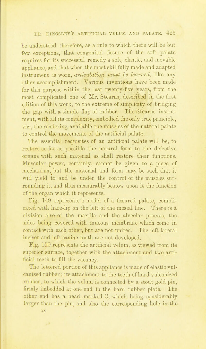 be understood therefore, as a rule to which there will be but few exceptions, that congenital fissure of the soft palate requires for its successful remedy a soft, elastic, and movable appliance, and that when the most skillfully made and adapted instrument is worn, articulation must be learned, like any other accomplishment. Various inventions have been made for this purpose within the last twenty-five years, from the most complicated one of Mr. Stearns, described in the first edition of this work, to the extreme of simplicity of bridging the gap with a simple flap of rubber. The Stearns instru- ment, with all its complexity, embodied the only true principle, viz., the rendering available the muscles of the natural palate to control the movements of the artificial palate. The essential requisites of an artificial palate will be, to restore as far as possible the natural form to the defective organs with such material as shall restore their functions. Muscular power, certainly, cannot be given to a piece of mechanism, but the material and form may be such that it will yield to and be under the control of the muscles sur- rounding it, and thus measurably bestow upon it the function of the organ which it represents. Fig. 149 represents a model of a fissured palate, compli- cated with hare-lip on the left of the mesial line. There is a division also of the maxilla and the alveolar process, the sides being covered with mucous membrane which come in contact with each other, but are not united. The left lateral incisor and left canine tooth are not developed. Fig. 150 represents the artificial velum, as viewed from its superior surface, together with the attachment and two arti- ficial teelh to fill the vacancy. The lettered portion of this appliance is made of elastic vul- canized rubber ; its attachment to the teeth of hard vulcanized rubber, to which the velum is connected by a stout gold pin, firmly imbedded at one end in the hard rubber plate. The other end has a head, marked C, which being considerably larger than the pin, and also the corresponding hole in the 28